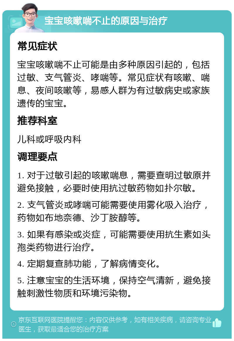 宝宝咳嗽喘不止的原因与治疗 常见症状 宝宝咳嗽喘不止可能是由多种原因引起的，包括过敏、支气管炎、哮喘等。常见症状有咳嗽、喘息、夜间咳嗽等，易感人群为有过敏病史或家族遗传的宝宝。 推荐科室 儿科或呼吸内科 调理要点 1. 对于过敏引起的咳嗽喘息，需要查明过敏原并避免接触，必要时使用抗过敏药物如扑尔敏。 2. 支气管炎或哮喘可能需要使用雾化吸入治疗，药物如布地奈德、沙丁胺醇等。 3. 如果有感染或炎症，可能需要使用抗生素如头孢类药物进行治疗。 4. 定期复查肺功能，了解病情变化。 5. 注意宝宝的生活环境，保持空气清新，避免接触刺激性物质和环境污染物。