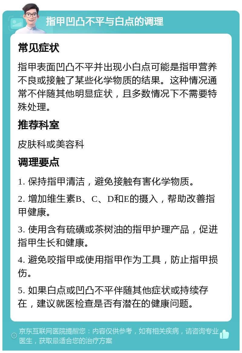 指甲凹凸不平与白点的调理 常见症状 指甲表面凹凸不平并出现小白点可能是指甲营养不良或接触了某些化学物质的结果。这种情况通常不伴随其他明显症状，且多数情况下不需要特殊处理。 推荐科室 皮肤科或美容科 调理要点 1. 保持指甲清洁，避免接触有害化学物质。 2. 增加维生素B、C、D和E的摄入，帮助改善指甲健康。 3. 使用含有硫磺或茶树油的指甲护理产品，促进指甲生长和健康。 4. 避免咬指甲或使用指甲作为工具，防止指甲损伤。 5. 如果白点或凹凸不平伴随其他症状或持续存在，建议就医检查是否有潜在的健康问题。