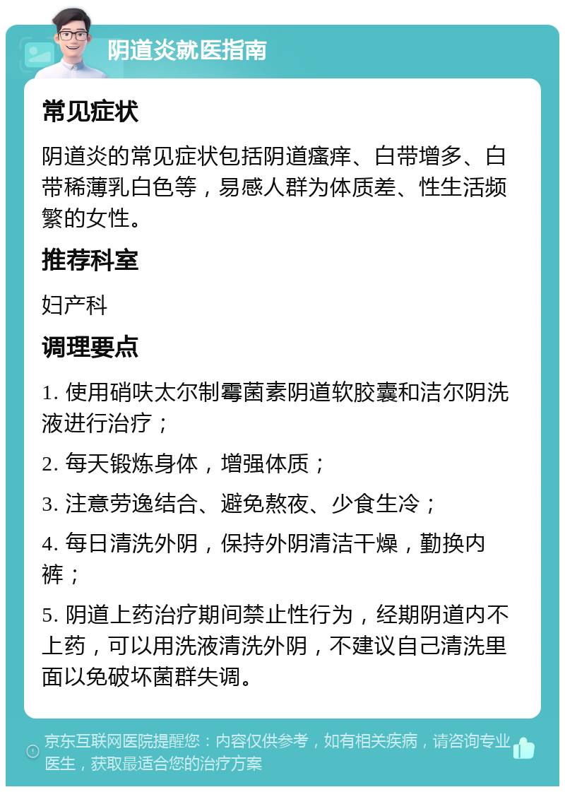 阴道炎就医指南 常见症状 阴道炎的常见症状包括阴道瘙痒、白带增多、白带稀薄乳白色等，易感人群为体质差、性生活频繁的女性。 推荐科室 妇产科 调理要点 1. 使用硝呋太尔制霉菌素阴道软胶囊和洁尔阴洗液进行治疗； 2. 每天锻炼身体，增强体质； 3. 注意劳逸结合、避免熬夜、少食生冷； 4. 每日清洗外阴，保持外阴清洁干燥，勤换内裤； 5. 阴道上药治疗期间禁止性行为，经期阴道内不上药，可以用洗液清洗外阴，不建议自己清洗里面以免破坏菌群失调。