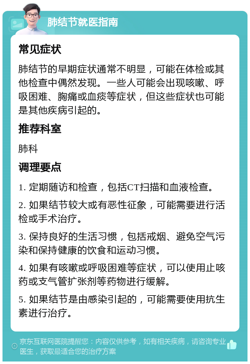 肺结节就医指南 常见症状 肺结节的早期症状通常不明显，可能在体检或其他检查中偶然发现。一些人可能会出现咳嗽、呼吸困难、胸痛或血痰等症状，但这些症状也可能是其他疾病引起的。 推荐科室 肺科 调理要点 1. 定期随访和检查，包括CT扫描和血液检查。 2. 如果结节较大或有恶性征象，可能需要进行活检或手术治疗。 3. 保持良好的生活习惯，包括戒烟、避免空气污染和保持健康的饮食和运动习惯。 4. 如果有咳嗽或呼吸困难等症状，可以使用止咳药或支气管扩张剂等药物进行缓解。 5. 如果结节是由感染引起的，可能需要使用抗生素进行治疗。