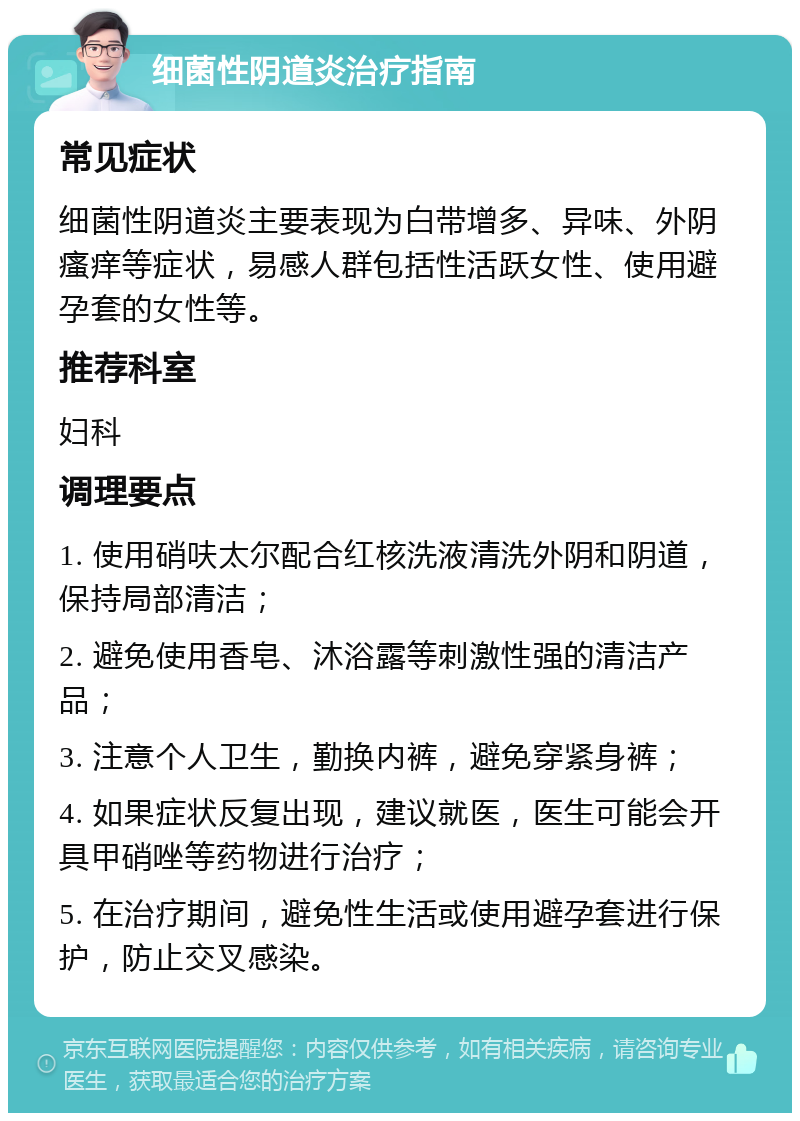 细菌性阴道炎治疗指南 常见症状 细菌性阴道炎主要表现为白带增多、异味、外阴瘙痒等症状，易感人群包括性活跃女性、使用避孕套的女性等。 推荐科室 妇科 调理要点 1. 使用硝呋太尔配合红核洗液清洗外阴和阴道，保持局部清洁； 2. 避免使用香皂、沐浴露等刺激性强的清洁产品； 3. 注意个人卫生，勤换内裤，避免穿紧身裤； 4. 如果症状反复出现，建议就医，医生可能会开具甲硝唑等药物进行治疗； 5. 在治疗期间，避免性生活或使用避孕套进行保护，防止交叉感染。