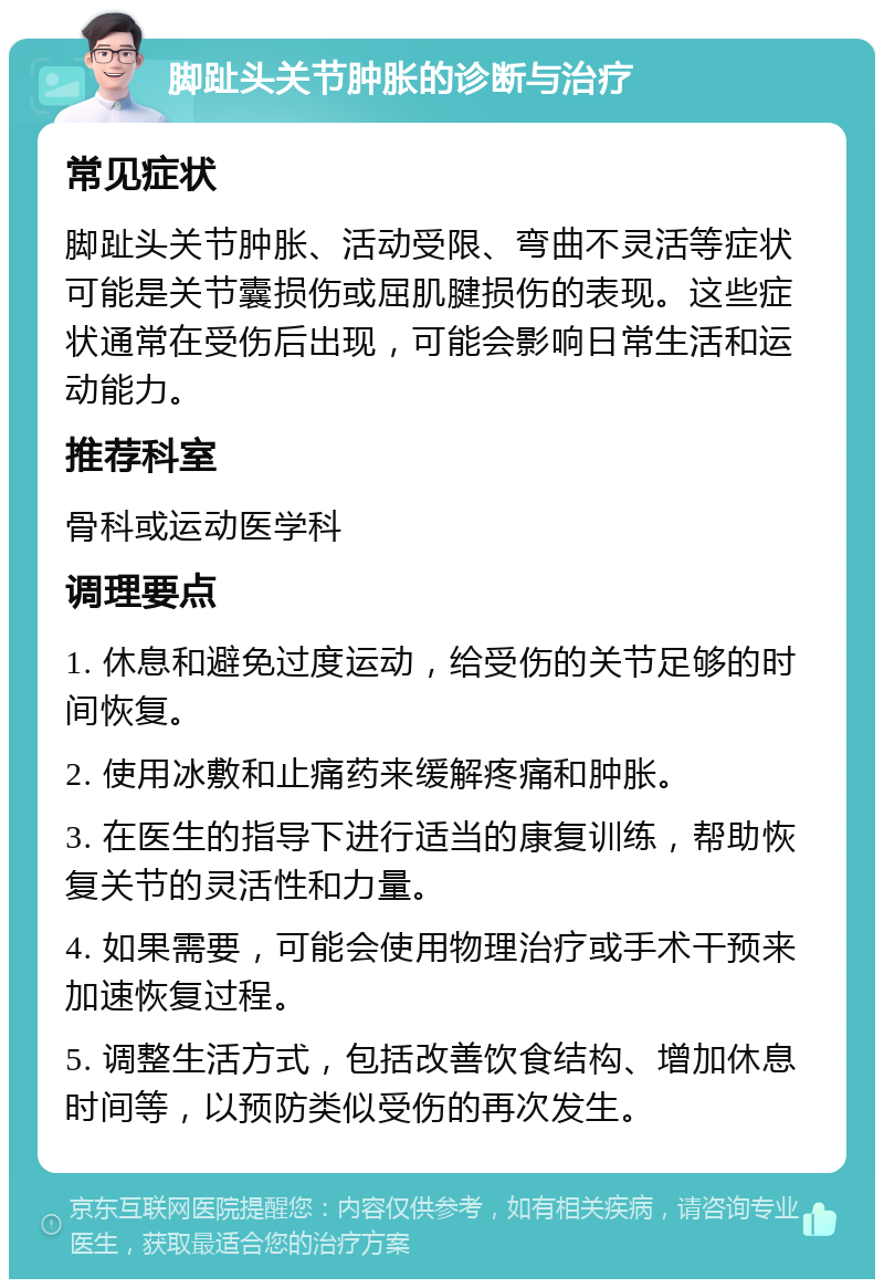 脚趾头关节肿胀的诊断与治疗 常见症状 脚趾头关节肿胀、活动受限、弯曲不灵活等症状可能是关节囊损伤或屈肌腱损伤的表现。这些症状通常在受伤后出现，可能会影响日常生活和运动能力。 推荐科室 骨科或运动医学科 调理要点 1. 休息和避免过度运动，给受伤的关节足够的时间恢复。 2. 使用冰敷和止痛药来缓解疼痛和肿胀。 3. 在医生的指导下进行适当的康复训练，帮助恢复关节的灵活性和力量。 4. 如果需要，可能会使用物理治疗或手术干预来加速恢复过程。 5. 调整生活方式，包括改善饮食结构、增加休息时间等，以预防类似受伤的再次发生。