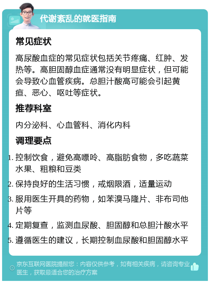 代谢紊乱的就医指南 常见症状 高尿酸血症的常见症状包括关节疼痛、红肿、发热等。高胆固醇血症通常没有明显症状，但可能会导致心血管疾病。总胆汁酸高可能会引起黄疸、恶心、呕吐等症状。 推荐科室 内分泌科、心血管科、消化内科 调理要点 控制饮食，避免高嘌呤、高脂肪食物，多吃蔬菜水果、粗粮和豆类 保持良好的生活习惯，戒烟限酒，适量运动 服用医生开具的药物，如苯溴马隆片、非布司他片等 定期复查，监测血尿酸、胆固醇和总胆汁酸水平 遵循医生的建议，长期控制血尿酸和胆固醇水平