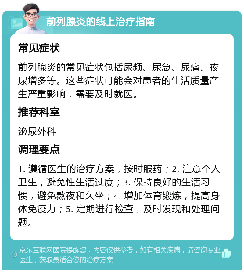 前列腺炎的线上治疗指南 常见症状 前列腺炎的常见症状包括尿频、尿急、尿痛、夜尿增多等。这些症状可能会对患者的生活质量产生严重影响，需要及时就医。 推荐科室 泌尿外科 调理要点 1. 遵循医生的治疗方案，按时服药；2. 注意个人卫生，避免性生活过度；3. 保持良好的生活习惯，避免熬夜和久坐；4. 增加体育锻炼，提高身体免疫力；5. 定期进行检查，及时发现和处理问题。