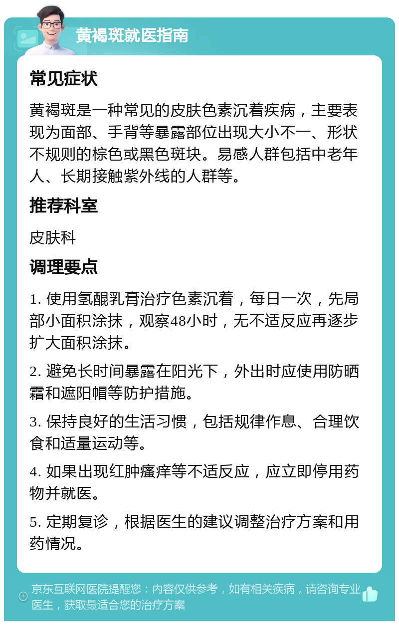 黄褐斑就医指南 常见症状 黄褐斑是一种常见的皮肤色素沉着疾病，主要表现为面部、手背等暴露部位出现大小不一、形状不规则的棕色或黑色斑块。易感人群包括中老年人、长期接触紫外线的人群等。 推荐科室 皮肤科 调理要点 1. 使用氢醌乳膏治疗色素沉着，每日一次，先局部小面积涂抹，观察48小时，无不适反应再逐步扩大面积涂抹。 2. 避免长时间暴露在阳光下，外出时应使用防晒霜和遮阳帽等防护措施。 3. 保持良好的生活习惯，包括规律作息、合理饮食和适量运动等。 4. 如果出现红肿瘙痒等不适反应，应立即停用药物并就医。 5. 定期复诊，根据医生的建议调整治疗方案和用药情况。