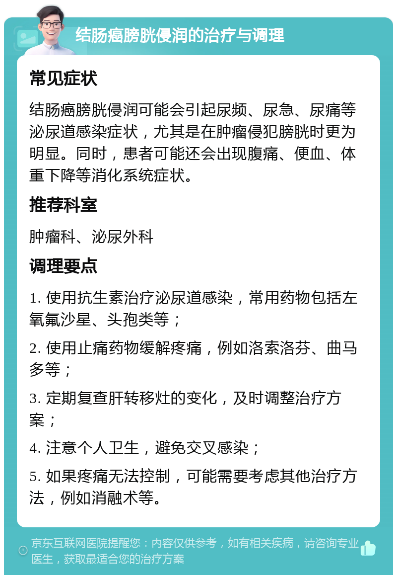 结肠癌膀胱侵润的治疗与调理 常见症状 结肠癌膀胱侵润可能会引起尿频、尿急、尿痛等泌尿道感染症状，尤其是在肿瘤侵犯膀胱时更为明显。同时，患者可能还会出现腹痛、便血、体重下降等消化系统症状。 推荐科室 肿瘤科、泌尿外科 调理要点 1. 使用抗生素治疗泌尿道感染，常用药物包括左氧氟沙星、头孢类等； 2. 使用止痛药物缓解疼痛，例如洛索洛芬、曲马多等； 3. 定期复查肝转移灶的变化，及时调整治疗方案； 4. 注意个人卫生，避免交叉感染； 5. 如果疼痛无法控制，可能需要考虑其他治疗方法，例如消融术等。