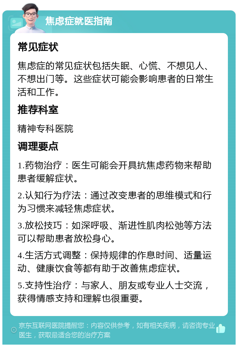 焦虑症就医指南 常见症状 焦虑症的常见症状包括失眠、心慌、不想见人、不想出门等。这些症状可能会影响患者的日常生活和工作。 推荐科室 精神专科医院 调理要点 1.药物治疗：医生可能会开具抗焦虑药物来帮助患者缓解症状。 2.认知行为疗法：通过改变患者的思维模式和行为习惯来减轻焦虑症状。 3.放松技巧：如深呼吸、渐进性肌肉松弛等方法可以帮助患者放松身心。 4.生活方式调整：保持规律的作息时间、适量运动、健康饮食等都有助于改善焦虑症状。 5.支持性治疗：与家人、朋友或专业人士交流，获得情感支持和理解也很重要。