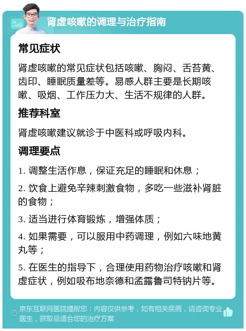 肾虚咳嗽的调理与治疗指南 常见症状 肾虚咳嗽的常见症状包括咳嗽、胸闷、舌苔黄、齿印、睡眠质量差等。易感人群主要是长期咳嗽、吸烟、工作压力大、生活不规律的人群。 推荐科室 肾虚咳嗽建议就诊于中医科或呼吸内科。 调理要点 1. 调整生活作息，保证充足的睡眠和休息； 2. 饮食上避免辛辣刺激食物，多吃一些滋补肾脏的食物； 3. 适当进行体育锻炼，增强体质； 4. 如果需要，可以服用中药调理，例如六味地黄丸等； 5. 在医生的指导下，合理使用药物治疗咳嗽和肾虚症状，例如吸布地奈德和孟露鲁司特钠片等。