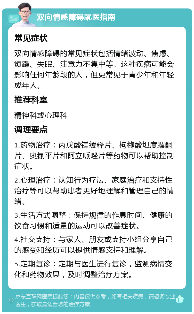 双向情感障碍就医指南 常见症状 双向情感障碍的常见症状包括情绪波动、焦虑、烦躁、失眠、注意力不集中等。这种疾病可能会影响任何年龄段的人，但更常见于青少年和年轻成年人。 推荐科室 精神科或心理科 调理要点 1.药物治疗：丙戊酸镁缓释片、枸橼酸坦度螺酮片、奥氮平片和阿立哌唑片等药物可以帮助控制症状。 2.心理治疗：认知行为疗法、家庭治疗和支持性治疗等可以帮助患者更好地理解和管理自己的情绪。 3.生活方式调整：保持规律的作息时间、健康的饮食习惯和适量的运动可以改善症状。 4.社交支持：与家人、朋友或支持小组分享自己的感受和经历可以提供情感支持和理解。 5.定期复诊：定期与医生进行复诊，监测病情变化和药物效果，及时调整治疗方案。