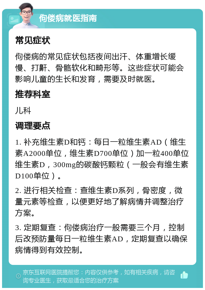 佝偻病就医指南 常见症状 佝偻病的常见症状包括夜间出汗、体重增长缓慢、打鼾、骨骼软化和畸形等。这些症状可能会影响儿童的生长和发育，需要及时就医。 推荐科室 儿科 调理要点 1. 补充维生素D和钙：每日一粒维生素AD（维生素A2000单位，维生素D700单位）加一粒400单位维生素D，300mg的碳酸钙颗粒（一般会有维生素D100单位）。 2. 进行相关检查：查维生素D系列，骨密度，微量元素等检查，以便更好地了解病情并调整治疗方案。 3. 定期复查：佝偻病治疗一般需要三个月，控制后改预防量每日一粒维生素AD，定期复查以确保病情得到有效控制。