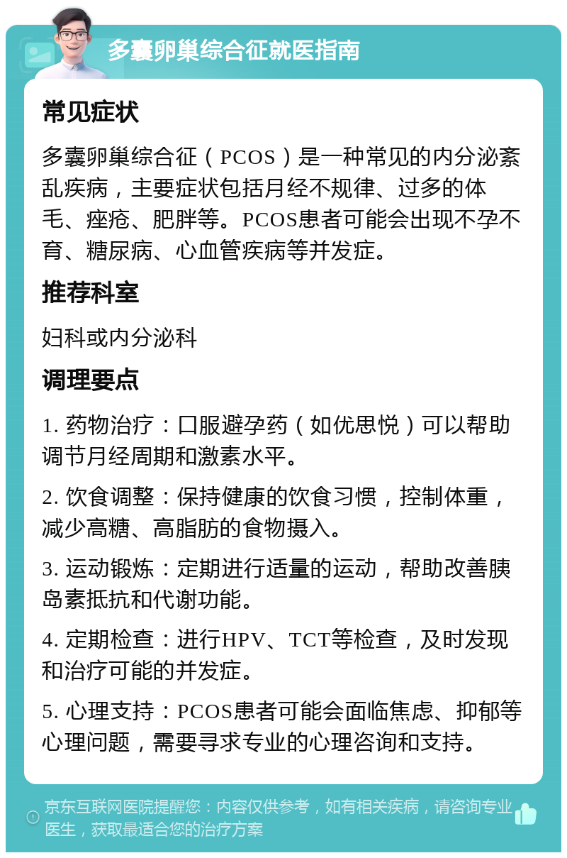 多囊卵巢综合征就医指南 常见症状 多囊卵巢综合征（PCOS）是一种常见的内分泌紊乱疾病，主要症状包括月经不规律、过多的体毛、痤疮、肥胖等。PCOS患者可能会出现不孕不育、糖尿病、心血管疾病等并发症。 推荐科室 妇科或内分泌科 调理要点 1. 药物治疗：口服避孕药（如优思悦）可以帮助调节月经周期和激素水平。 2. 饮食调整：保持健康的饮食习惯，控制体重，减少高糖、高脂肪的食物摄入。 3. 运动锻炼：定期进行适量的运动，帮助改善胰岛素抵抗和代谢功能。 4. 定期检查：进行HPV、TCT等检查，及时发现和治疗可能的并发症。 5. 心理支持：PCOS患者可能会面临焦虑、抑郁等心理问题，需要寻求专业的心理咨询和支持。