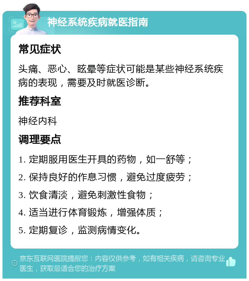 神经系统疾病就医指南 常见症状 头痛、恶心、眩晕等症状可能是某些神经系统疾病的表现，需要及时就医诊断。 推荐科室 神经内科 调理要点 1. 定期服用医生开具的药物，如一舒等； 2. 保持良好的作息习惯，避免过度疲劳； 3. 饮食清淡，避免刺激性食物； 4. 适当进行体育锻炼，增强体质； 5. 定期复诊，监测病情变化。