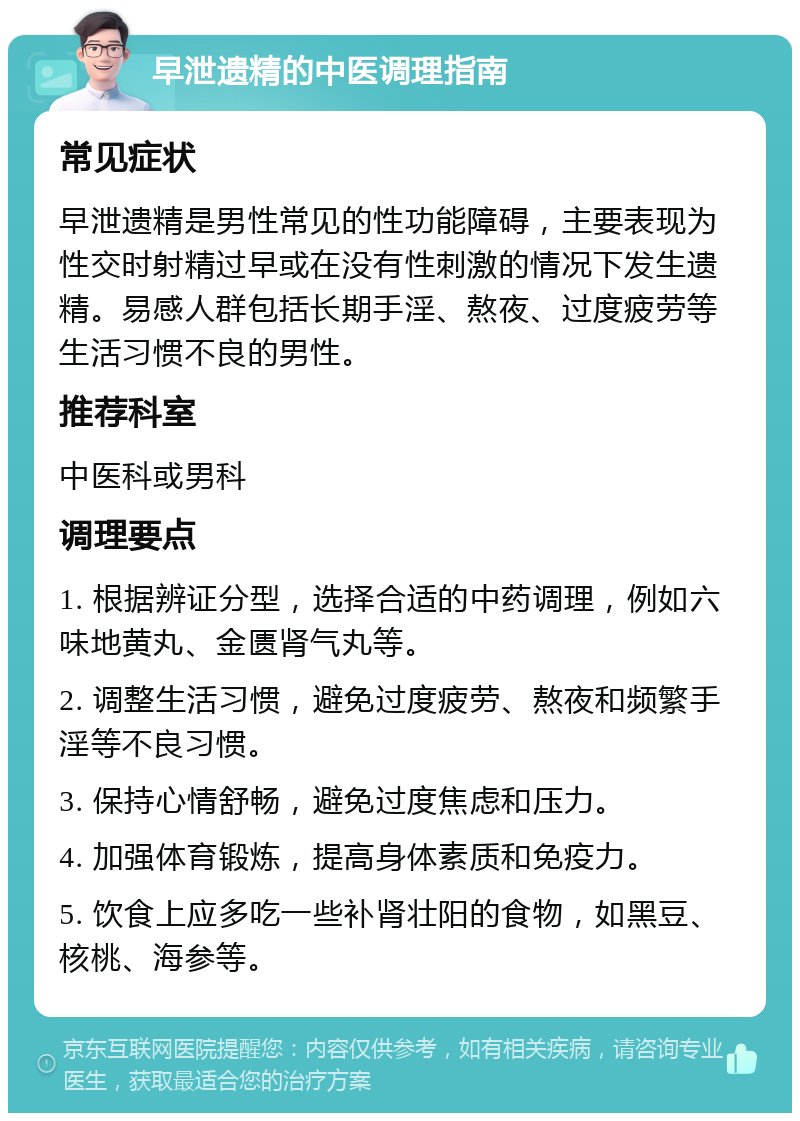 早泄遗精的中医调理指南 常见症状 早泄遗精是男性常见的性功能障碍，主要表现为性交时射精过早或在没有性刺激的情况下发生遗精。易感人群包括长期手淫、熬夜、过度疲劳等生活习惯不良的男性。 推荐科室 中医科或男科 调理要点 1. 根据辨证分型，选择合适的中药调理，例如六味地黄丸、金匮肾气丸等。 2. 调整生活习惯，避免过度疲劳、熬夜和频繁手淫等不良习惯。 3. 保持心情舒畅，避免过度焦虑和压力。 4. 加强体育锻炼，提高身体素质和免疫力。 5. 饮食上应多吃一些补肾壮阳的食物，如黑豆、核桃、海参等。