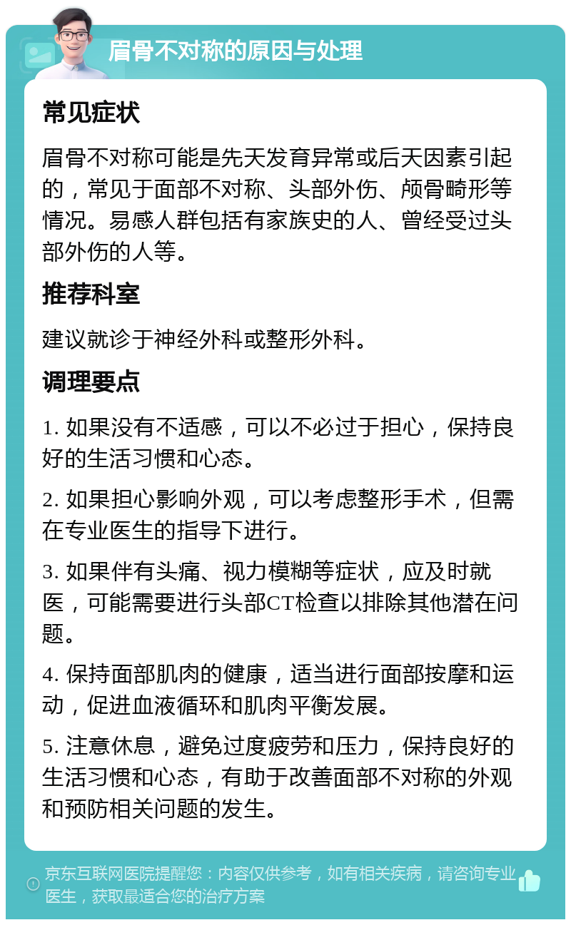 眉骨不对称的原因与处理 常见症状 眉骨不对称可能是先天发育异常或后天因素引起的，常见于面部不对称、头部外伤、颅骨畸形等情况。易感人群包括有家族史的人、曾经受过头部外伤的人等。 推荐科室 建议就诊于神经外科或整形外科。 调理要点 1. 如果没有不适感，可以不必过于担心，保持良好的生活习惯和心态。 2. 如果担心影响外观，可以考虑整形手术，但需在专业医生的指导下进行。 3. 如果伴有头痛、视力模糊等症状，应及时就医，可能需要进行头部CT检查以排除其他潜在问题。 4. 保持面部肌肉的健康，适当进行面部按摩和运动，促进血液循环和肌肉平衡发展。 5. 注意休息，避免过度疲劳和压力，保持良好的生活习惯和心态，有助于改善面部不对称的外观和预防相关问题的发生。