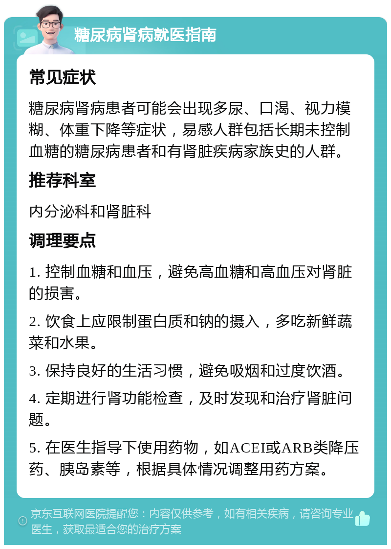 糖尿病肾病就医指南 常见症状 糖尿病肾病患者可能会出现多尿、口渴、视力模糊、体重下降等症状，易感人群包括长期未控制血糖的糖尿病患者和有肾脏疾病家族史的人群。 推荐科室 内分泌科和肾脏科 调理要点 1. 控制血糖和血压，避免高血糖和高血压对肾脏的损害。 2. 饮食上应限制蛋白质和钠的摄入，多吃新鲜蔬菜和水果。 3. 保持良好的生活习惯，避免吸烟和过度饮酒。 4. 定期进行肾功能检查，及时发现和治疗肾脏问题。 5. 在医生指导下使用药物，如ACEI或ARB类降压药、胰岛素等，根据具体情况调整用药方案。