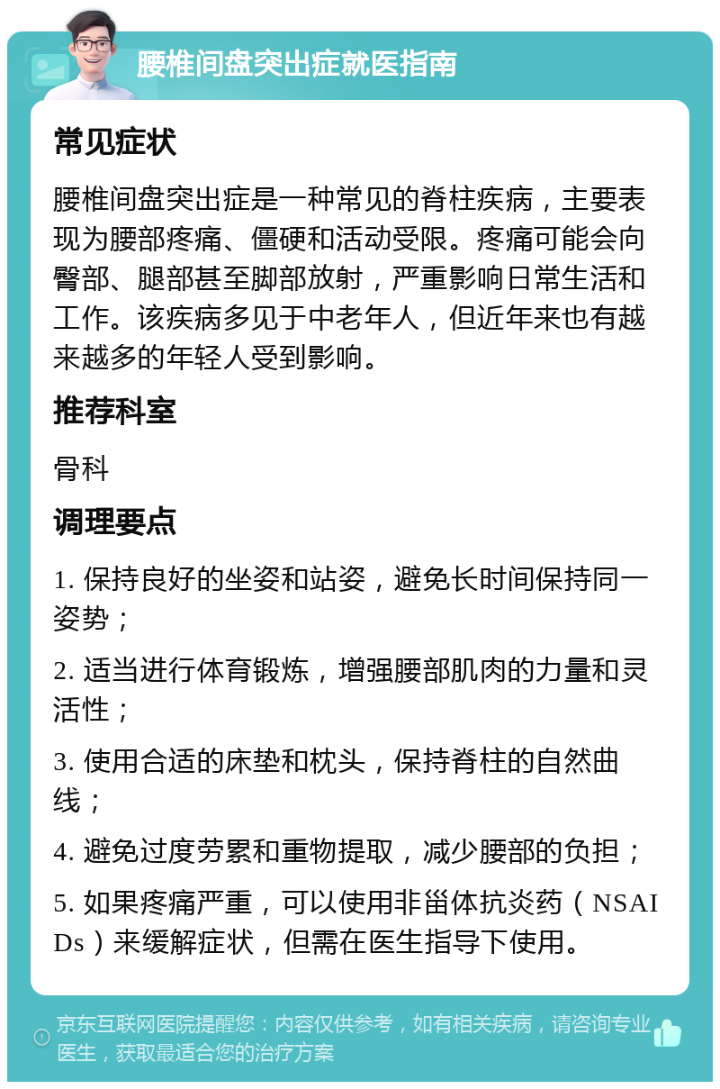 腰椎间盘突出症就医指南 常见症状 腰椎间盘突出症是一种常见的脊柱疾病，主要表现为腰部疼痛、僵硬和活动受限。疼痛可能会向臀部、腿部甚至脚部放射，严重影响日常生活和工作。该疾病多见于中老年人，但近年来也有越来越多的年轻人受到影响。 推荐科室 骨科 调理要点 1. 保持良好的坐姿和站姿，避免长时间保持同一姿势； 2. 适当进行体育锻炼，增强腰部肌肉的力量和灵活性； 3. 使用合适的床垫和枕头，保持脊柱的自然曲线； 4. 避免过度劳累和重物提取，减少腰部的负担； 5. 如果疼痛严重，可以使用非甾体抗炎药（NSAIDs）来缓解症状，但需在医生指导下使用。