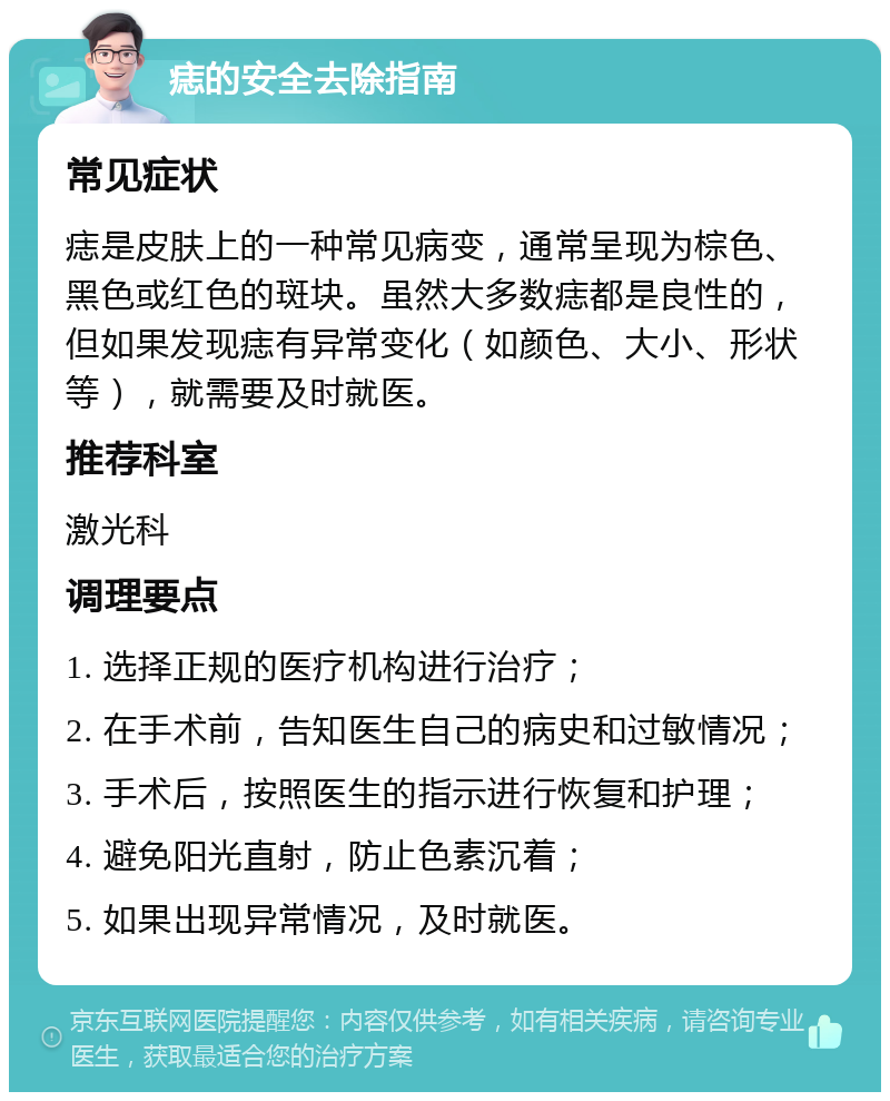 痣的安全去除指南 常见症状 痣是皮肤上的一种常见病变，通常呈现为棕色、黑色或红色的斑块。虽然大多数痣都是良性的，但如果发现痣有异常变化（如颜色、大小、形状等），就需要及时就医。 推荐科室 激光科 调理要点 1. 选择正规的医疗机构进行治疗； 2. 在手术前，告知医生自己的病史和过敏情况； 3. 手术后，按照医生的指示进行恢复和护理； 4. 避免阳光直射，防止色素沉着； 5. 如果出现异常情况，及时就医。