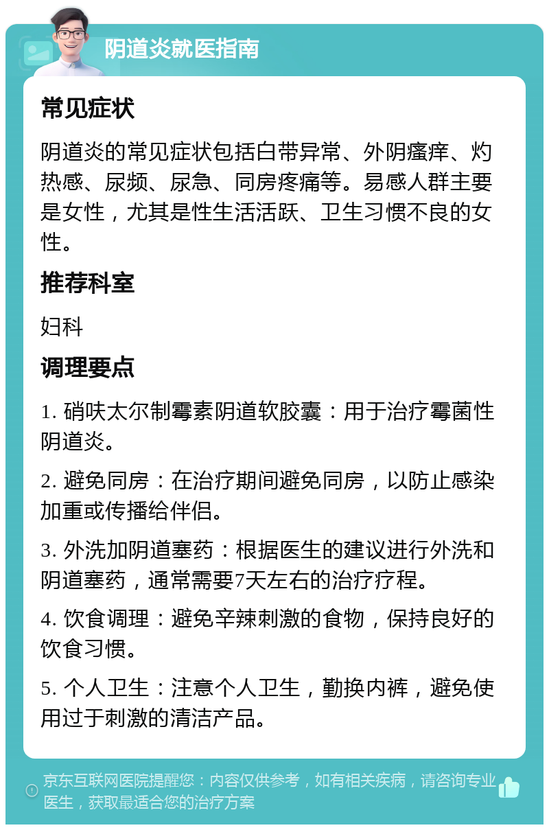 阴道炎就医指南 常见症状 阴道炎的常见症状包括白带异常、外阴瘙痒、灼热感、尿频、尿急、同房疼痛等。易感人群主要是女性，尤其是性生活活跃、卫生习惯不良的女性。 推荐科室 妇科 调理要点 1. 硝呋太尔制霉素阴道软胶囊：用于治疗霉菌性阴道炎。 2. 避免同房：在治疗期间避免同房，以防止感染加重或传播给伴侣。 3. 外洗加阴道塞药：根据医生的建议进行外洗和阴道塞药，通常需要7天左右的治疗疗程。 4. 饮食调理：避免辛辣刺激的食物，保持良好的饮食习惯。 5. 个人卫生：注意个人卫生，勤换内裤，避免使用过于刺激的清洁产品。