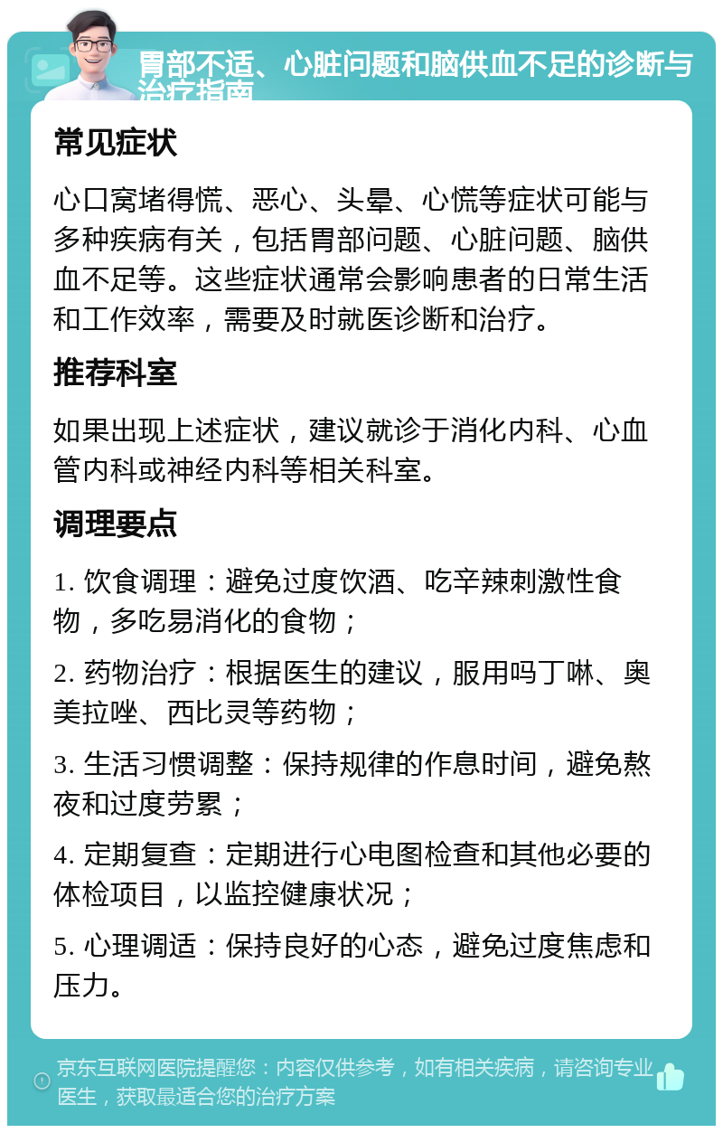 胃部不适、心脏问题和脑供血不足的诊断与治疗指南 常见症状 心口窝堵得慌、恶心、头晕、心慌等症状可能与多种疾病有关，包括胃部问题、心脏问题、脑供血不足等。这些症状通常会影响患者的日常生活和工作效率，需要及时就医诊断和治疗。 推荐科室 如果出现上述症状，建议就诊于消化内科、心血管内科或神经内科等相关科室。 调理要点 1. 饮食调理：避免过度饮酒、吃辛辣刺激性食物，多吃易消化的食物； 2. 药物治疗：根据医生的建议，服用吗丁啉、奥美拉唑、西比灵等药物； 3. 生活习惯调整：保持规律的作息时间，避免熬夜和过度劳累； 4. 定期复查：定期进行心电图检查和其他必要的体检项目，以监控健康状况； 5. 心理调适：保持良好的心态，避免过度焦虑和压力。