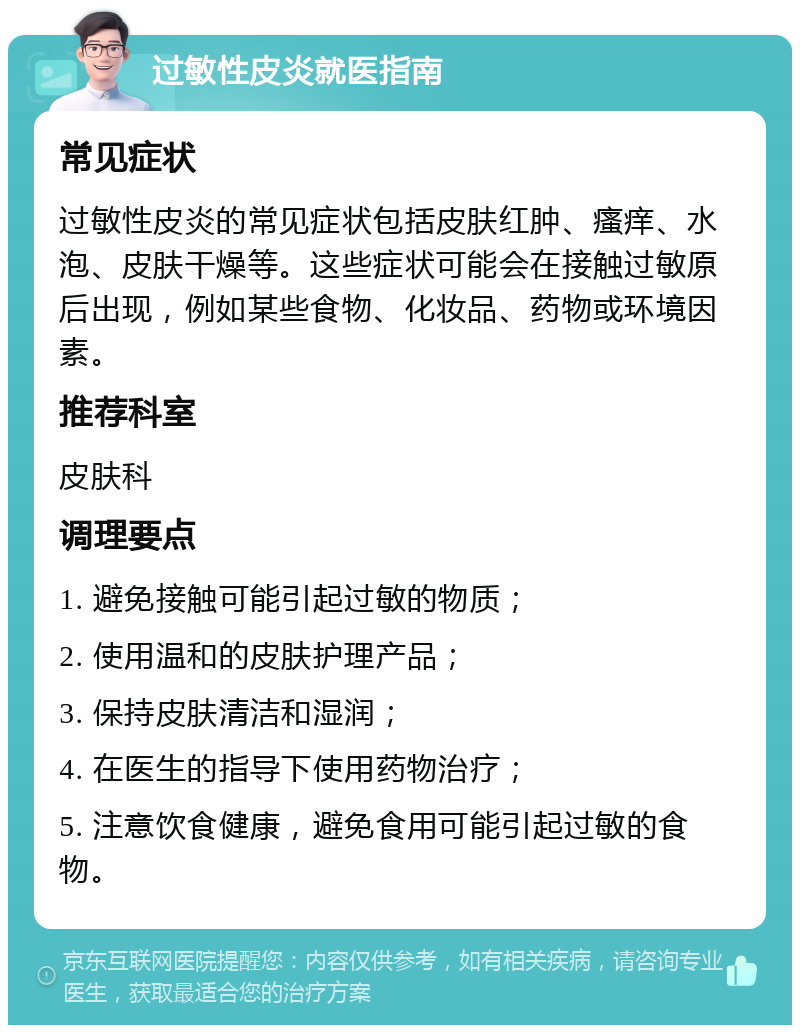 过敏性皮炎就医指南 常见症状 过敏性皮炎的常见症状包括皮肤红肿、瘙痒、水泡、皮肤干燥等。这些症状可能会在接触过敏原后出现，例如某些食物、化妆品、药物或环境因素。 推荐科室 皮肤科 调理要点 1. 避免接触可能引起过敏的物质； 2. 使用温和的皮肤护理产品； 3. 保持皮肤清洁和湿润； 4. 在医生的指导下使用药物治疗； 5. 注意饮食健康，避免食用可能引起过敏的食物。