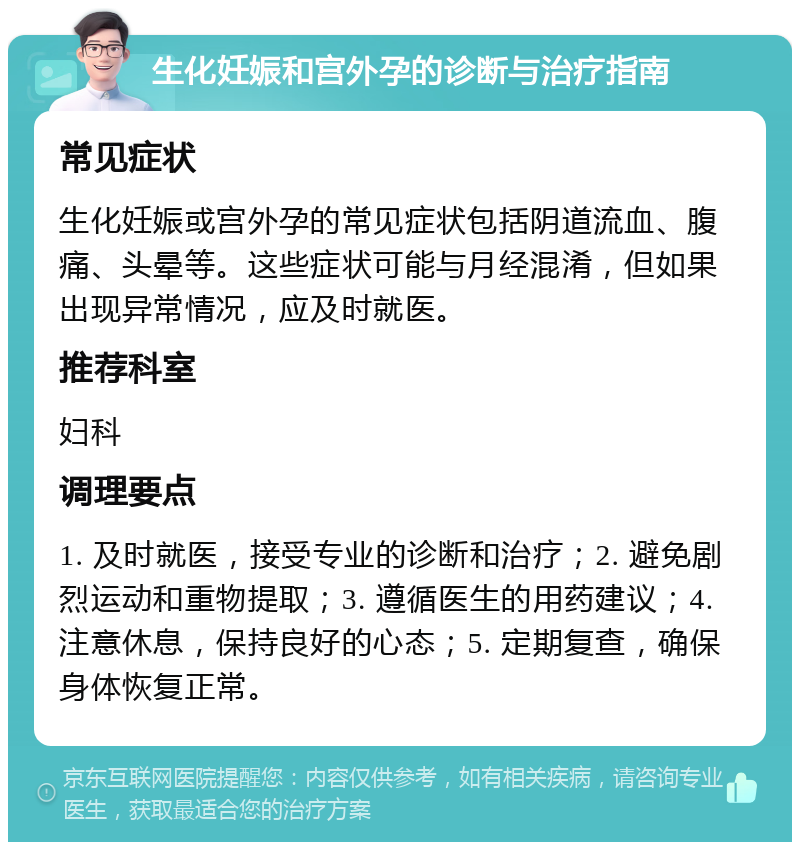 生化妊娠和宫外孕的诊断与治疗指南 常见症状 生化妊娠或宫外孕的常见症状包括阴道流血、腹痛、头晕等。这些症状可能与月经混淆，但如果出现异常情况，应及时就医。 推荐科室 妇科 调理要点 1. 及时就医，接受专业的诊断和治疗；2. 避免剧烈运动和重物提取；3. 遵循医生的用药建议；4. 注意休息，保持良好的心态；5. 定期复查，确保身体恢复正常。