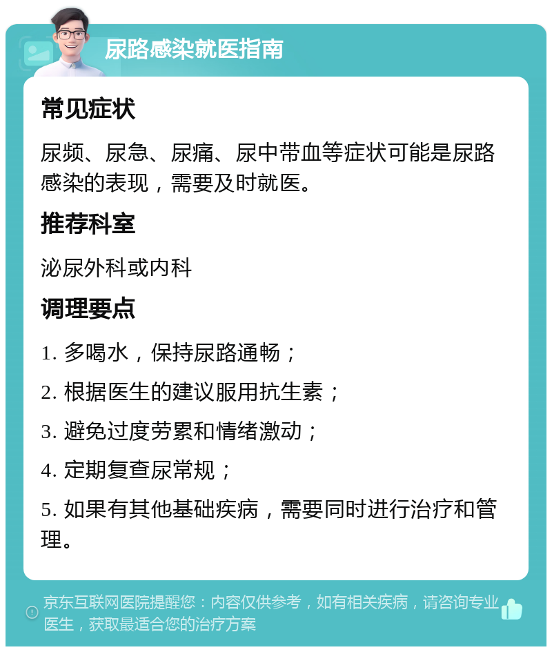 尿路感染就医指南 常见症状 尿频、尿急、尿痛、尿中带血等症状可能是尿路感染的表现，需要及时就医。 推荐科室 泌尿外科或内科 调理要点 1. 多喝水，保持尿路通畅； 2. 根据医生的建议服用抗生素； 3. 避免过度劳累和情绪激动； 4. 定期复查尿常规； 5. 如果有其他基础疾病，需要同时进行治疗和管理。