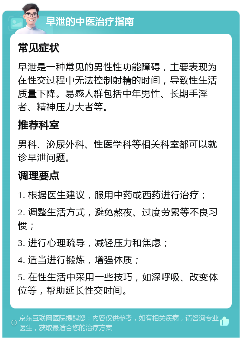 早泄的中医治疗指南 常见症状 早泄是一种常见的男性性功能障碍，主要表现为在性交过程中无法控制射精的时间，导致性生活质量下降。易感人群包括中年男性、长期手淫者、精神压力大者等。 推荐科室 男科、泌尿外科、性医学科等相关科室都可以就诊早泄问题。 调理要点 1. 根据医生建议，服用中药或西药进行治疗； 2. 调整生活方式，避免熬夜、过度劳累等不良习惯； 3. 进行心理疏导，减轻压力和焦虑； 4. 适当进行锻炼，增强体质； 5. 在性生活中采用一些技巧，如深呼吸、改变体位等，帮助延长性交时间。