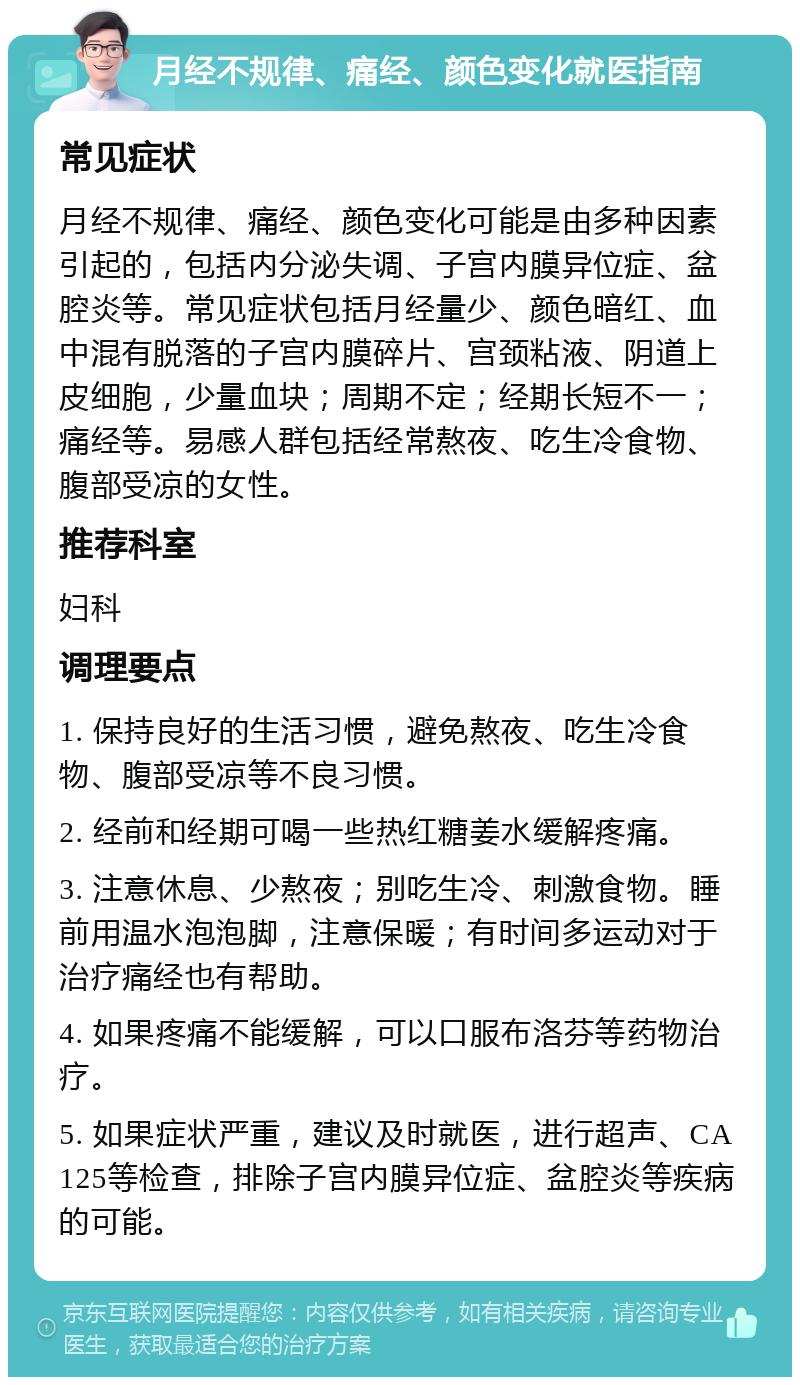 月经不规律、痛经、颜色变化就医指南 常见症状 月经不规律、痛经、颜色变化可能是由多种因素引起的，包括内分泌失调、子宫内膜异位症、盆腔炎等。常见症状包括月经量少、颜色暗红、血中混有脱落的子宫内膜碎片、宫颈粘液、阴道上皮细胞，少量血块；周期不定；经期长短不一；痛经等。易感人群包括经常熬夜、吃生冷食物、腹部受凉的女性。 推荐科室 妇科 调理要点 1. 保持良好的生活习惯，避免熬夜、吃生冷食物、腹部受凉等不良习惯。 2. 经前和经期可喝一些热红糖姜水缓解疼痛。 3. 注意休息、少熬夜；别吃生冷、刺激食物。睡前用温水泡泡脚，注意保暖；有时间多运动对于治疗痛经也有帮助。 4. 如果疼痛不能缓解，可以口服布洛芬等药物治疗。 5. 如果症状严重，建议及时就医，进行超声、CA125等检查，排除子宫内膜异位症、盆腔炎等疾病的可能。