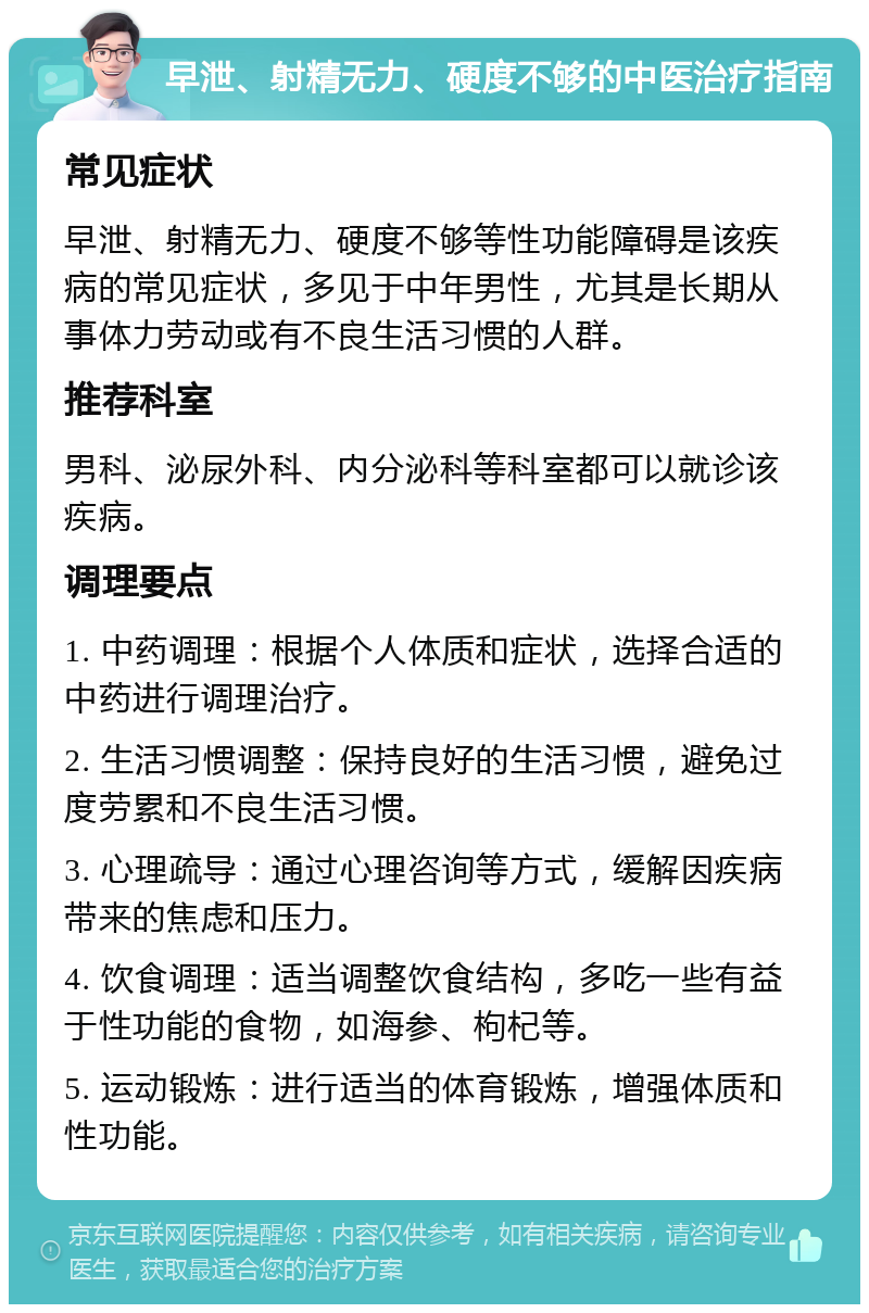 早泄、射精无力、硬度不够的中医治疗指南 常见症状 早泄、射精无力、硬度不够等性功能障碍是该疾病的常见症状，多见于中年男性，尤其是长期从事体力劳动或有不良生活习惯的人群。 推荐科室 男科、泌尿外科、内分泌科等科室都可以就诊该疾病。 调理要点 1. 中药调理：根据个人体质和症状，选择合适的中药进行调理治疗。 2. 生活习惯调整：保持良好的生活习惯，避免过度劳累和不良生活习惯。 3. 心理疏导：通过心理咨询等方式，缓解因疾病带来的焦虑和压力。 4. 饮食调理：适当调整饮食结构，多吃一些有益于性功能的食物，如海参、枸杞等。 5. 运动锻炼：进行适当的体育锻炼，增强体质和性功能。