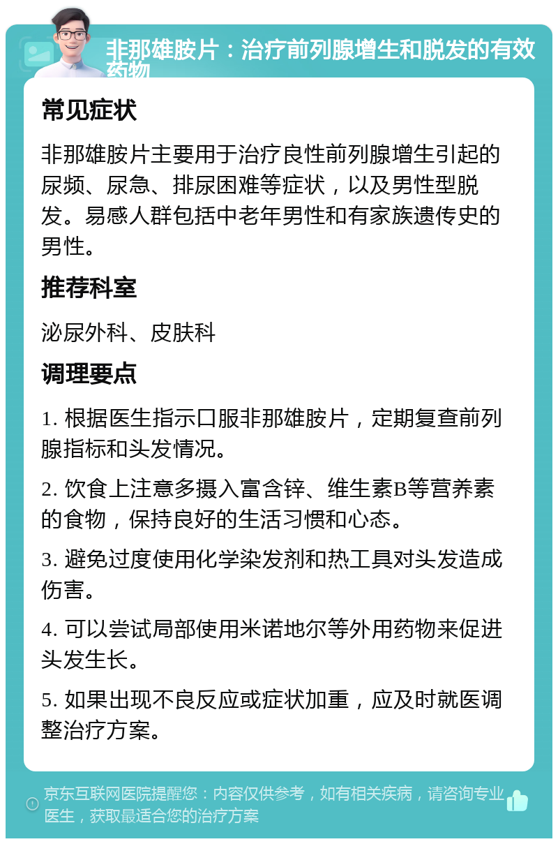 非那雄胺片：治疗前列腺增生和脱发的有效药物 常见症状 非那雄胺片主要用于治疗良性前列腺增生引起的尿频、尿急、排尿困难等症状，以及男性型脱发。易感人群包括中老年男性和有家族遗传史的男性。 推荐科室 泌尿外科、皮肤科 调理要点 1. 根据医生指示口服非那雄胺片，定期复查前列腺指标和头发情况。 2. 饮食上注意多摄入富含锌、维生素B等营养素的食物，保持良好的生活习惯和心态。 3. 避免过度使用化学染发剂和热工具对头发造成伤害。 4. 可以尝试局部使用米诺地尔等外用药物来促进头发生长。 5. 如果出现不良反应或症状加重，应及时就医调整治疗方案。