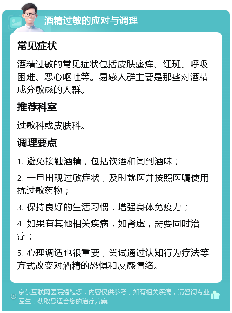 酒精过敏的应对与调理 常见症状 酒精过敏的常见症状包括皮肤瘙痒、红斑、呼吸困难、恶心呕吐等。易感人群主要是那些对酒精成分敏感的人群。 推荐科室 过敏科或皮肤科。 调理要点 1. 避免接触酒精，包括饮酒和闻到酒味； 2. 一旦出现过敏症状，及时就医并按照医嘱使用抗过敏药物； 3. 保持良好的生活习惯，增强身体免疫力； 4. 如果有其他相关疾病，如肾虚，需要同时治疗； 5. 心理调适也很重要，尝试通过认知行为疗法等方式改变对酒精的恐惧和反感情绪。