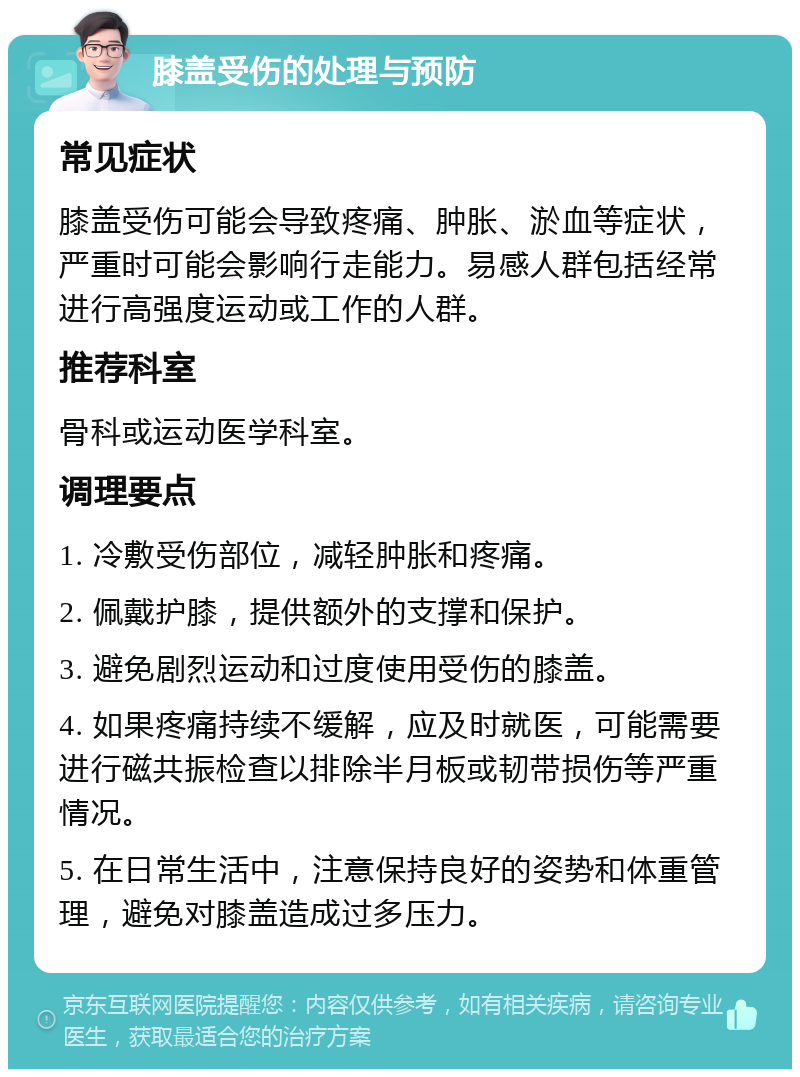 膝盖受伤的处理与预防 常见症状 膝盖受伤可能会导致疼痛、肿胀、淤血等症状，严重时可能会影响行走能力。易感人群包括经常进行高强度运动或工作的人群。 推荐科室 骨科或运动医学科室。 调理要点 1. 冷敷受伤部位，减轻肿胀和疼痛。 2. 佩戴护膝，提供额外的支撑和保护。 3. 避免剧烈运动和过度使用受伤的膝盖。 4. 如果疼痛持续不缓解，应及时就医，可能需要进行磁共振检查以排除半月板或韧带损伤等严重情况。 5. 在日常生活中，注意保持良好的姿势和体重管理，避免对膝盖造成过多压力。