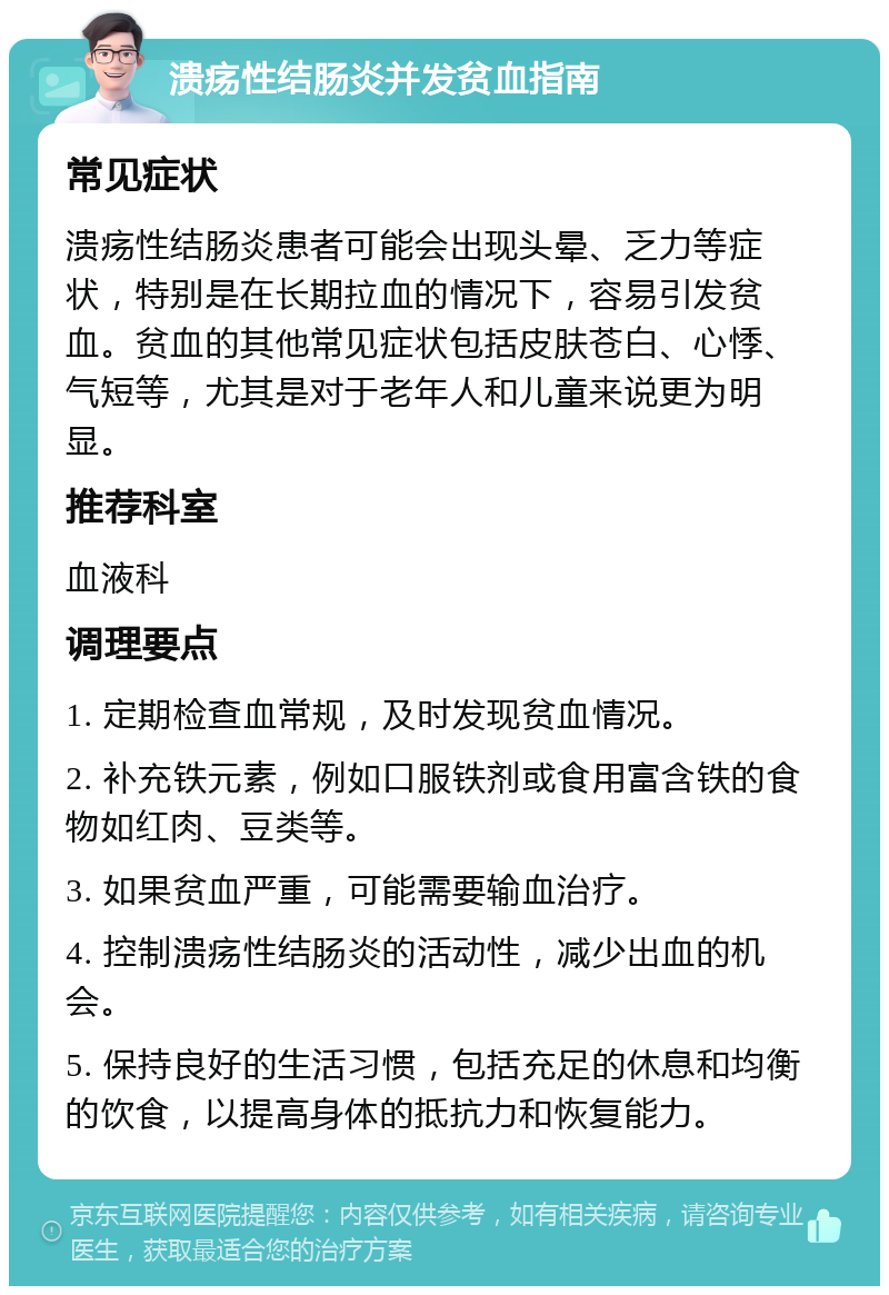 溃疡性结肠炎并发贫血指南 常见症状 溃疡性结肠炎患者可能会出现头晕、乏力等症状，特别是在长期拉血的情况下，容易引发贫血。贫血的其他常见症状包括皮肤苍白、心悸、气短等，尤其是对于老年人和儿童来说更为明显。 推荐科室 血液科 调理要点 1. 定期检查血常规，及时发现贫血情况。 2. 补充铁元素，例如口服铁剂或食用富含铁的食物如红肉、豆类等。 3. 如果贫血严重，可能需要输血治疗。 4. 控制溃疡性结肠炎的活动性，减少出血的机会。 5. 保持良好的生活习惯，包括充足的休息和均衡的饮食，以提高身体的抵抗力和恢复能力。