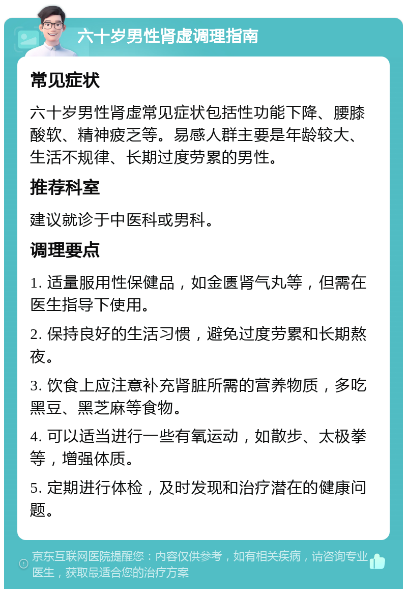 六十岁男性肾虚调理指南 常见症状 六十岁男性肾虚常见症状包括性功能下降、腰膝酸软、精神疲乏等。易感人群主要是年龄较大、生活不规律、长期过度劳累的男性。 推荐科室 建议就诊于中医科或男科。 调理要点 1. 适量服用性保健品，如金匮肾气丸等，但需在医生指导下使用。 2. 保持良好的生活习惯，避免过度劳累和长期熬夜。 3. 饮食上应注意补充肾脏所需的营养物质，多吃黑豆、黑芝麻等食物。 4. 可以适当进行一些有氧运动，如散步、太极拳等，增强体质。 5. 定期进行体检，及时发现和治疗潜在的健康问题。