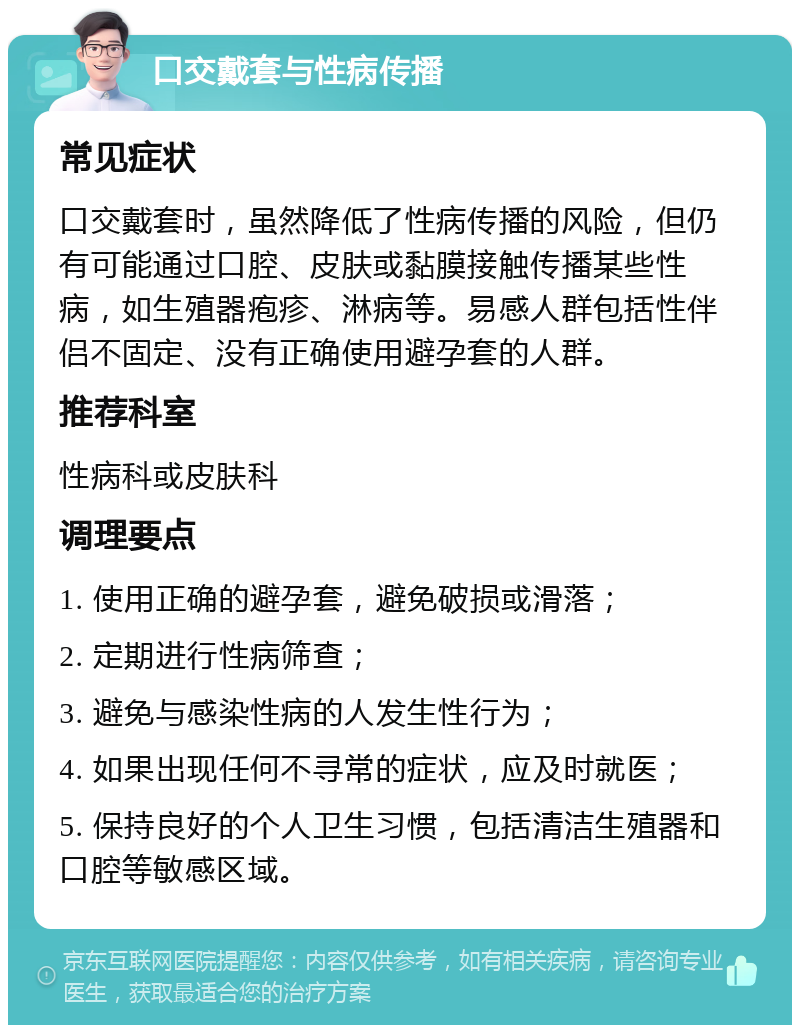 口交戴套与性病传播 常见症状 口交戴套时，虽然降低了性病传播的风险，但仍有可能通过口腔、皮肤或黏膜接触传播某些性病，如生殖器疱疹、淋病等。易感人群包括性伴侣不固定、没有正确使用避孕套的人群。 推荐科室 性病科或皮肤科 调理要点 1. 使用正确的避孕套，避免破损或滑落； 2. 定期进行性病筛查； 3. 避免与感染性病的人发生性行为； 4. 如果出现任何不寻常的症状，应及时就医； 5. 保持良好的个人卫生习惯，包括清洁生殖器和口腔等敏感区域。