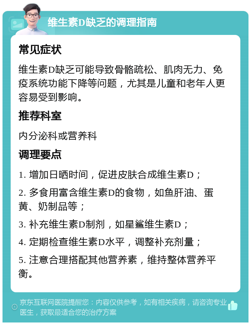 维生素D缺乏的调理指南 常见症状 维生素D缺乏可能导致骨骼疏松、肌肉无力、免疫系统功能下降等问题，尤其是儿童和老年人更容易受到影响。 推荐科室 内分泌科或营养科 调理要点 1. 增加日晒时间，促进皮肤合成维生素D； 2. 多食用富含维生素D的食物，如鱼肝油、蛋黄、奶制品等； 3. 补充维生素D制剂，如星鲨维生素D； 4. 定期检查维生素D水平，调整补充剂量； 5. 注意合理搭配其他营养素，维持整体营养平衡。