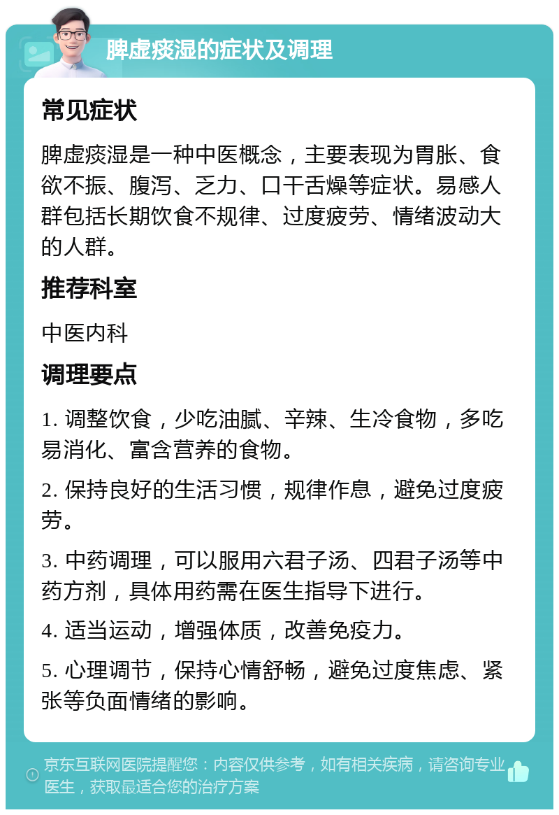 脾虚痰湿的症状及调理 常见症状 脾虚痰湿是一种中医概念，主要表现为胃胀、食欲不振、腹泻、乏力、口干舌燥等症状。易感人群包括长期饮食不规律、过度疲劳、情绪波动大的人群。 推荐科室 中医内科 调理要点 1. 调整饮食，少吃油腻、辛辣、生冷食物，多吃易消化、富含营养的食物。 2. 保持良好的生活习惯，规律作息，避免过度疲劳。 3. 中药调理，可以服用六君子汤、四君子汤等中药方剂，具体用药需在医生指导下进行。 4. 适当运动，增强体质，改善免疫力。 5. 心理调节，保持心情舒畅，避免过度焦虑、紧张等负面情绪的影响。