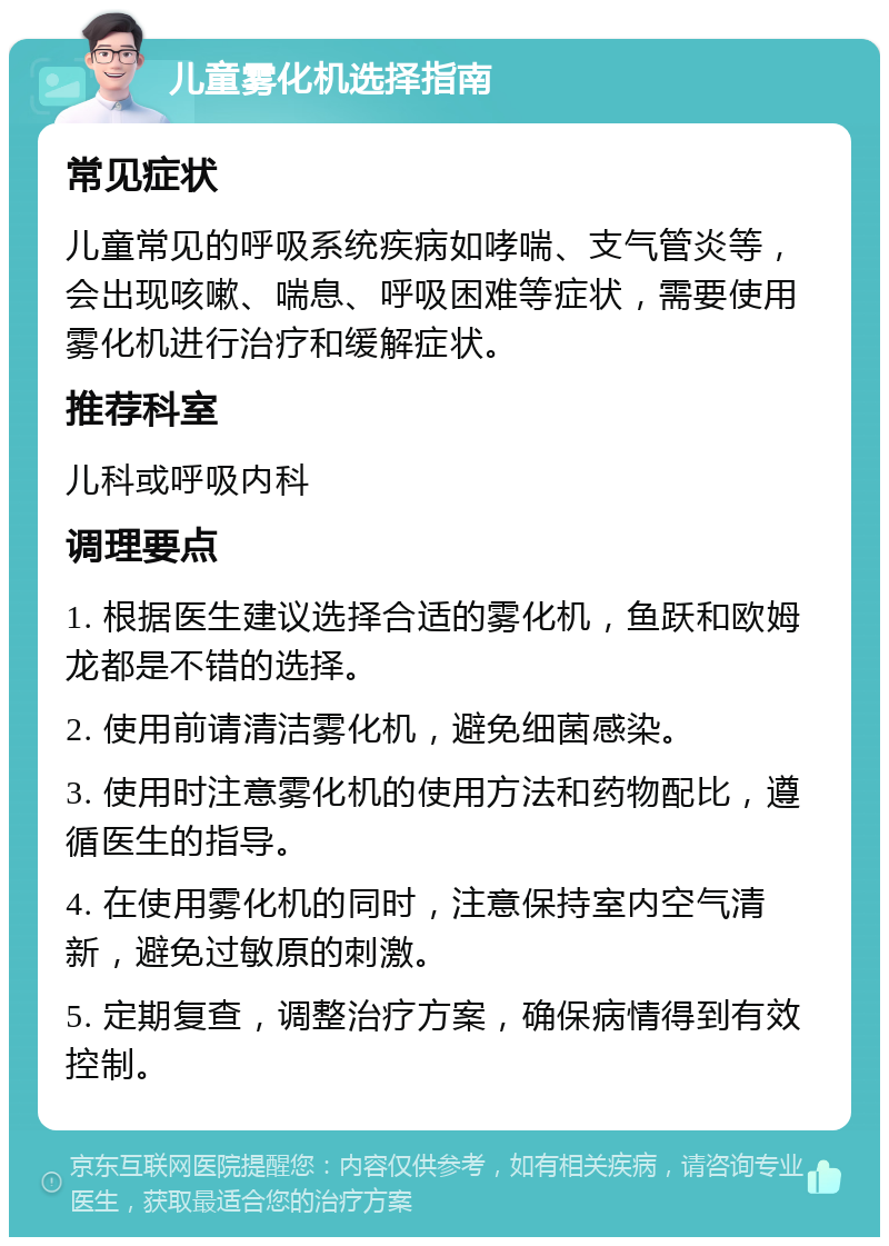 儿童雾化机选择指南 常见症状 儿童常见的呼吸系统疾病如哮喘、支气管炎等，会出现咳嗽、喘息、呼吸困难等症状，需要使用雾化机进行治疗和缓解症状。 推荐科室 儿科或呼吸内科 调理要点 1. 根据医生建议选择合适的雾化机，鱼跃和欧姆龙都是不错的选择。 2. 使用前请清洁雾化机，避免细菌感染。 3. 使用时注意雾化机的使用方法和药物配比，遵循医生的指导。 4. 在使用雾化机的同时，注意保持室内空气清新，避免过敏原的刺激。 5. 定期复查，调整治疗方案，确保病情得到有效控制。