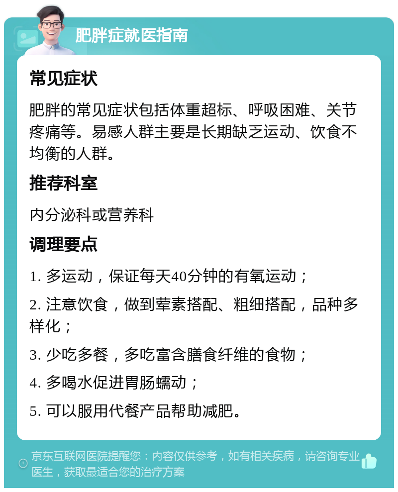 肥胖症就医指南 常见症状 肥胖的常见症状包括体重超标、呼吸困难、关节疼痛等。易感人群主要是长期缺乏运动、饮食不均衡的人群。 推荐科室 内分泌科或营养科 调理要点 1. 多运动，保证每天40分钟的有氧运动； 2. 注意饮食，做到荤素搭配、粗细搭配，品种多样化； 3. 少吃多餐，多吃富含膳食纤维的食物； 4. 多喝水促进胃肠蠕动； 5. 可以服用代餐产品帮助减肥。