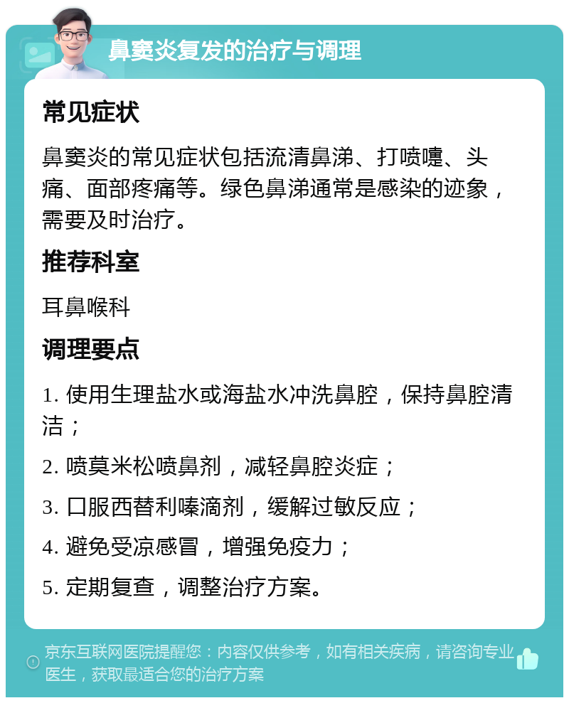 鼻窦炎复发的治疗与调理 常见症状 鼻窦炎的常见症状包括流清鼻涕、打喷嚏、头痛、面部疼痛等。绿色鼻涕通常是感染的迹象，需要及时治疗。 推荐科室 耳鼻喉科 调理要点 1. 使用生理盐水或海盐水冲洗鼻腔，保持鼻腔清洁； 2. 喷莫米松喷鼻剂，减轻鼻腔炎症； 3. 口服西替利嗪滴剂，缓解过敏反应； 4. 避免受凉感冒，增强免疫力； 5. 定期复查，调整治疗方案。