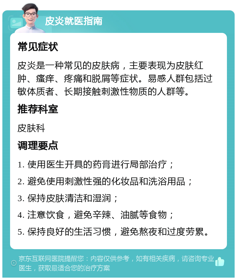 皮炎就医指南 常见症状 皮炎是一种常见的皮肤病，主要表现为皮肤红肿、瘙痒、疼痛和脱屑等症状。易感人群包括过敏体质者、长期接触刺激性物质的人群等。 推荐科室 皮肤科 调理要点 1. 使用医生开具的药膏进行局部治疗； 2. 避免使用刺激性强的化妆品和洗浴用品； 3. 保持皮肤清洁和湿润； 4. 注意饮食，避免辛辣、油腻等食物； 5. 保持良好的生活习惯，避免熬夜和过度劳累。