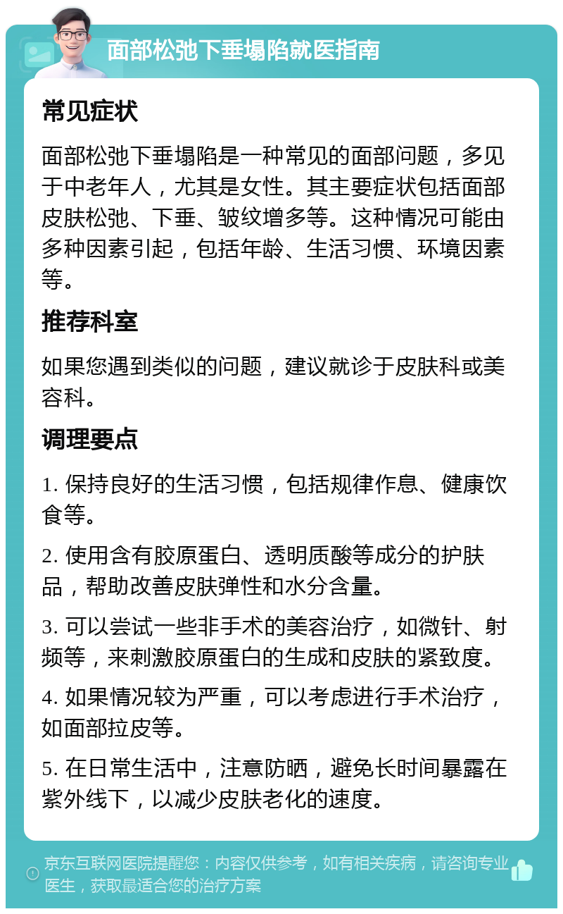 面部松弛下垂塌陷就医指南 常见症状 面部松弛下垂塌陷是一种常见的面部问题，多见于中老年人，尤其是女性。其主要症状包括面部皮肤松弛、下垂、皱纹增多等。这种情况可能由多种因素引起，包括年龄、生活习惯、环境因素等。 推荐科室 如果您遇到类似的问题，建议就诊于皮肤科或美容科。 调理要点 1. 保持良好的生活习惯，包括规律作息、健康饮食等。 2. 使用含有胶原蛋白、透明质酸等成分的护肤品，帮助改善皮肤弹性和水分含量。 3. 可以尝试一些非手术的美容治疗，如微针、射频等，来刺激胶原蛋白的生成和皮肤的紧致度。 4. 如果情况较为严重，可以考虑进行手术治疗，如面部拉皮等。 5. 在日常生活中，注意防晒，避免长时间暴露在紫外线下，以减少皮肤老化的速度。