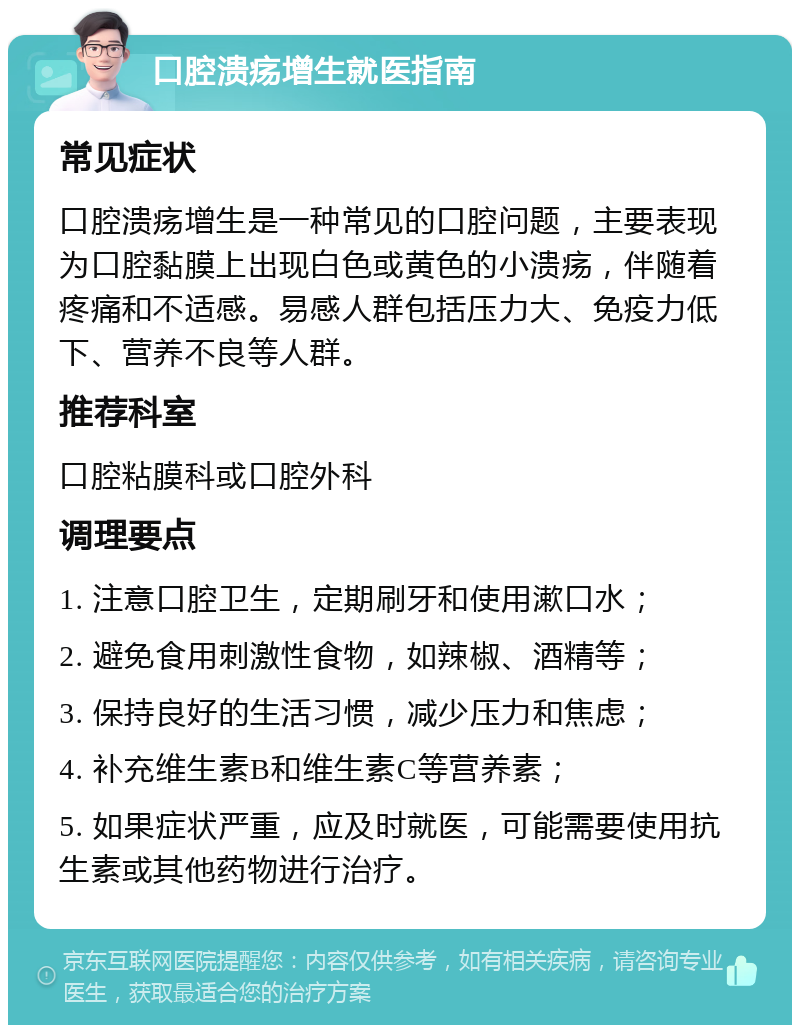 口腔溃疡增生就医指南 常见症状 口腔溃疡增生是一种常见的口腔问题，主要表现为口腔黏膜上出现白色或黄色的小溃疡，伴随着疼痛和不适感。易感人群包括压力大、免疫力低下、营养不良等人群。 推荐科室 口腔粘膜科或口腔外科 调理要点 1. 注意口腔卫生，定期刷牙和使用漱口水； 2. 避免食用刺激性食物，如辣椒、酒精等； 3. 保持良好的生活习惯，减少压力和焦虑； 4. 补充维生素B和维生素C等营养素； 5. 如果症状严重，应及时就医，可能需要使用抗生素或其他药物进行治疗。