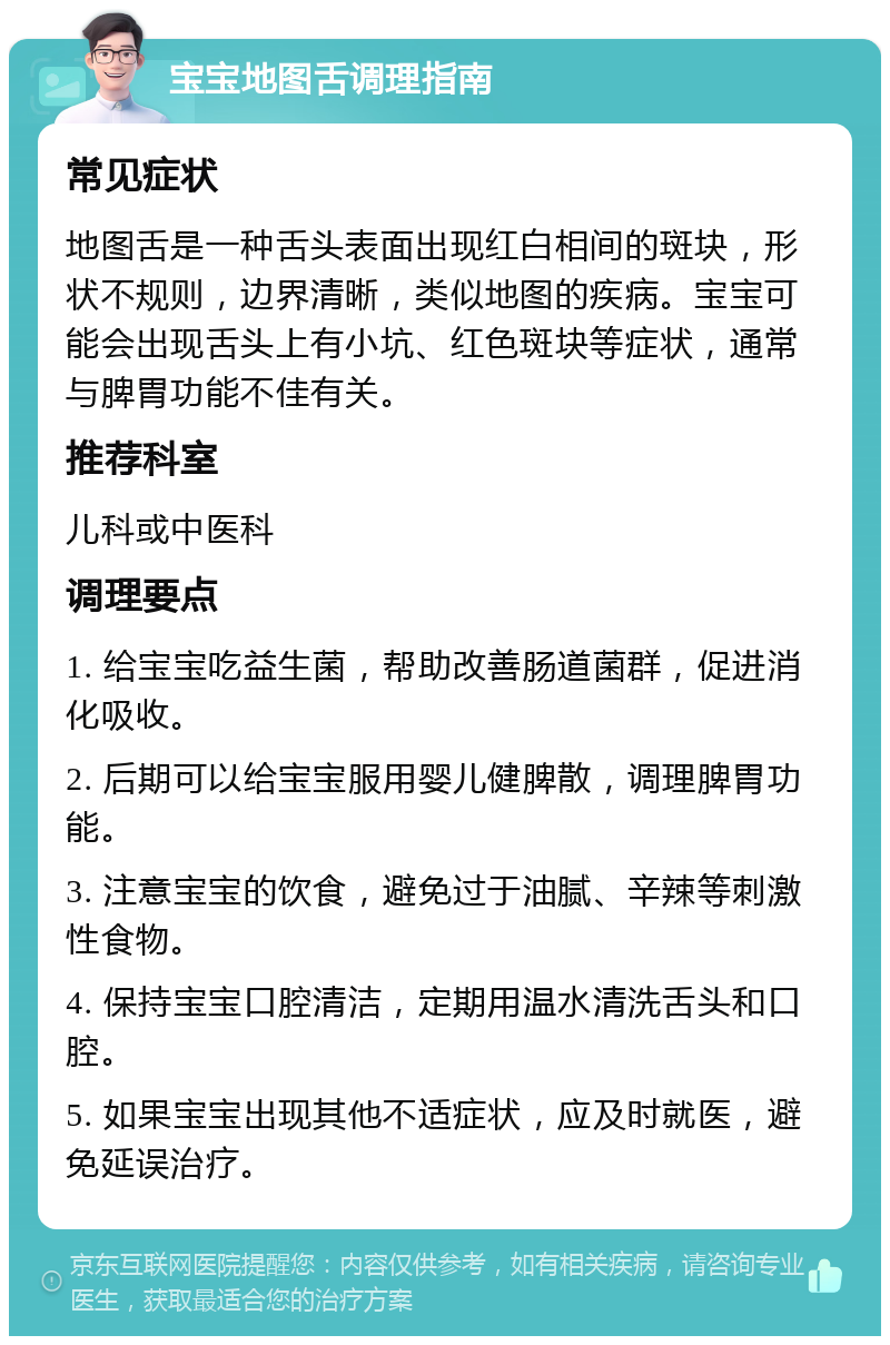 宝宝地图舌调理指南 常见症状 地图舌是一种舌头表面出现红白相间的斑块，形状不规则，边界清晰，类似地图的疾病。宝宝可能会出现舌头上有小坑、红色斑块等症状，通常与脾胃功能不佳有关。 推荐科室 儿科或中医科 调理要点 1. 给宝宝吃益生菌，帮助改善肠道菌群，促进消化吸收。 2. 后期可以给宝宝服用婴儿健脾散，调理脾胃功能。 3. 注意宝宝的饮食，避免过于油腻、辛辣等刺激性食物。 4. 保持宝宝口腔清洁，定期用温水清洗舌头和口腔。 5. 如果宝宝出现其他不适症状，应及时就医，避免延误治疗。