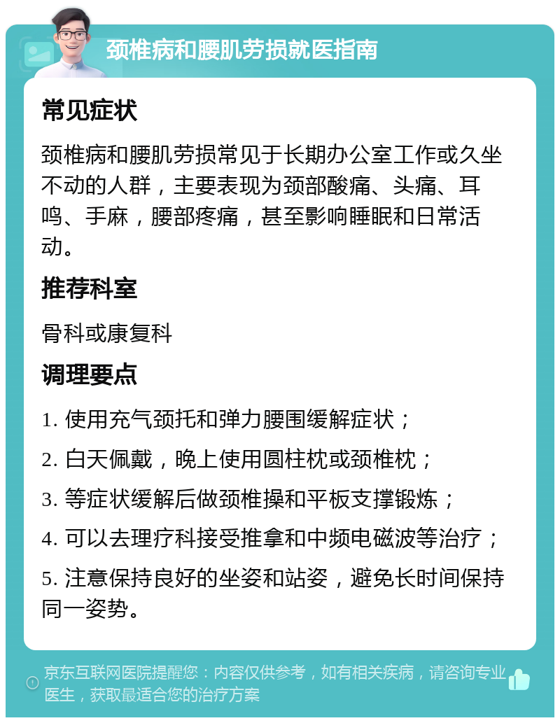 颈椎病和腰肌劳损就医指南 常见症状 颈椎病和腰肌劳损常见于长期办公室工作或久坐不动的人群，主要表现为颈部酸痛、头痛、耳鸣、手麻，腰部疼痛，甚至影响睡眠和日常活动。 推荐科室 骨科或康复科 调理要点 1. 使用充气颈托和弹力腰围缓解症状； 2. 白天佩戴，晚上使用圆柱枕或颈椎枕； 3. 等症状缓解后做颈椎操和平板支撑锻炼； 4. 可以去理疗科接受推拿和中频电磁波等治疗； 5. 注意保持良好的坐姿和站姿，避免长时间保持同一姿势。