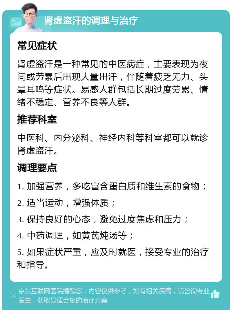 肾虚盗汗的调理与治疗 常见症状 肾虚盗汗是一种常见的中医病症，主要表现为夜间或劳累后出现大量出汗，伴随着疲乏无力、头晕耳鸣等症状。易感人群包括长期过度劳累、情绪不稳定、营养不良等人群。 推荐科室 中医科、内分泌科、神经内科等科室都可以就诊肾虚盗汗。 调理要点 1. 加强营养，多吃富含蛋白质和维生素的食物； 2. 适当运动，增强体质； 3. 保持良好的心态，避免过度焦虑和压力； 4. 中药调理，如黄芪炖汤等； 5. 如果症状严重，应及时就医，接受专业的治疗和指导。