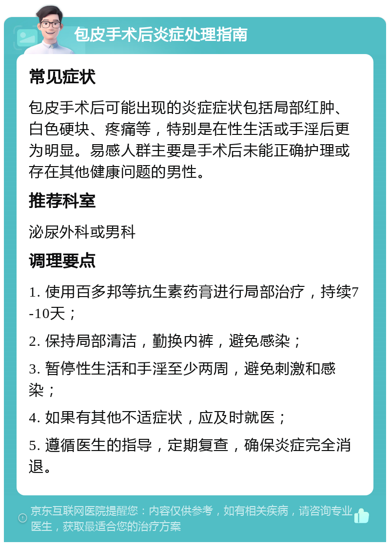 包皮手术后炎症处理指南 常见症状 包皮手术后可能出现的炎症症状包括局部红肿、白色硬块、疼痛等，特别是在性生活或手淫后更为明显。易感人群主要是手术后未能正确护理或存在其他健康问题的男性。 推荐科室 泌尿外科或男科 调理要点 1. 使用百多邦等抗生素药膏进行局部治疗，持续7-10天； 2. 保持局部清洁，勤换内裤，避免感染； 3. 暂停性生活和手淫至少两周，避免刺激和感染； 4. 如果有其他不适症状，应及时就医； 5. 遵循医生的指导，定期复查，确保炎症完全消退。