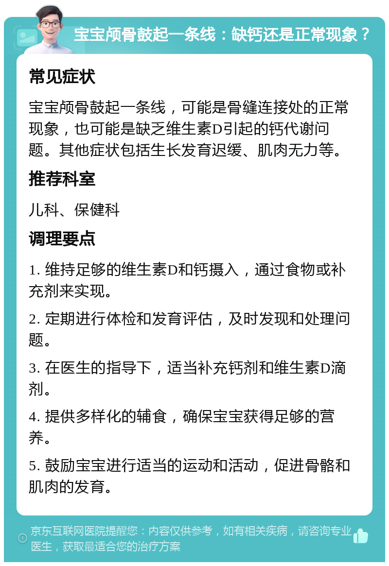 宝宝颅骨鼓起一条线：缺钙还是正常现象？ 常见症状 宝宝颅骨鼓起一条线，可能是骨缝连接处的正常现象，也可能是缺乏维生素D引起的钙代谢问题。其他症状包括生长发育迟缓、肌肉无力等。 推荐科室 儿科、保健科 调理要点 1. 维持足够的维生素D和钙摄入，通过食物或补充剂来实现。 2. 定期进行体检和发育评估，及时发现和处理问题。 3. 在医生的指导下，适当补充钙剂和维生素D滴剂。 4. 提供多样化的辅食，确保宝宝获得足够的营养。 5. 鼓励宝宝进行适当的运动和活动，促进骨骼和肌肉的发育。