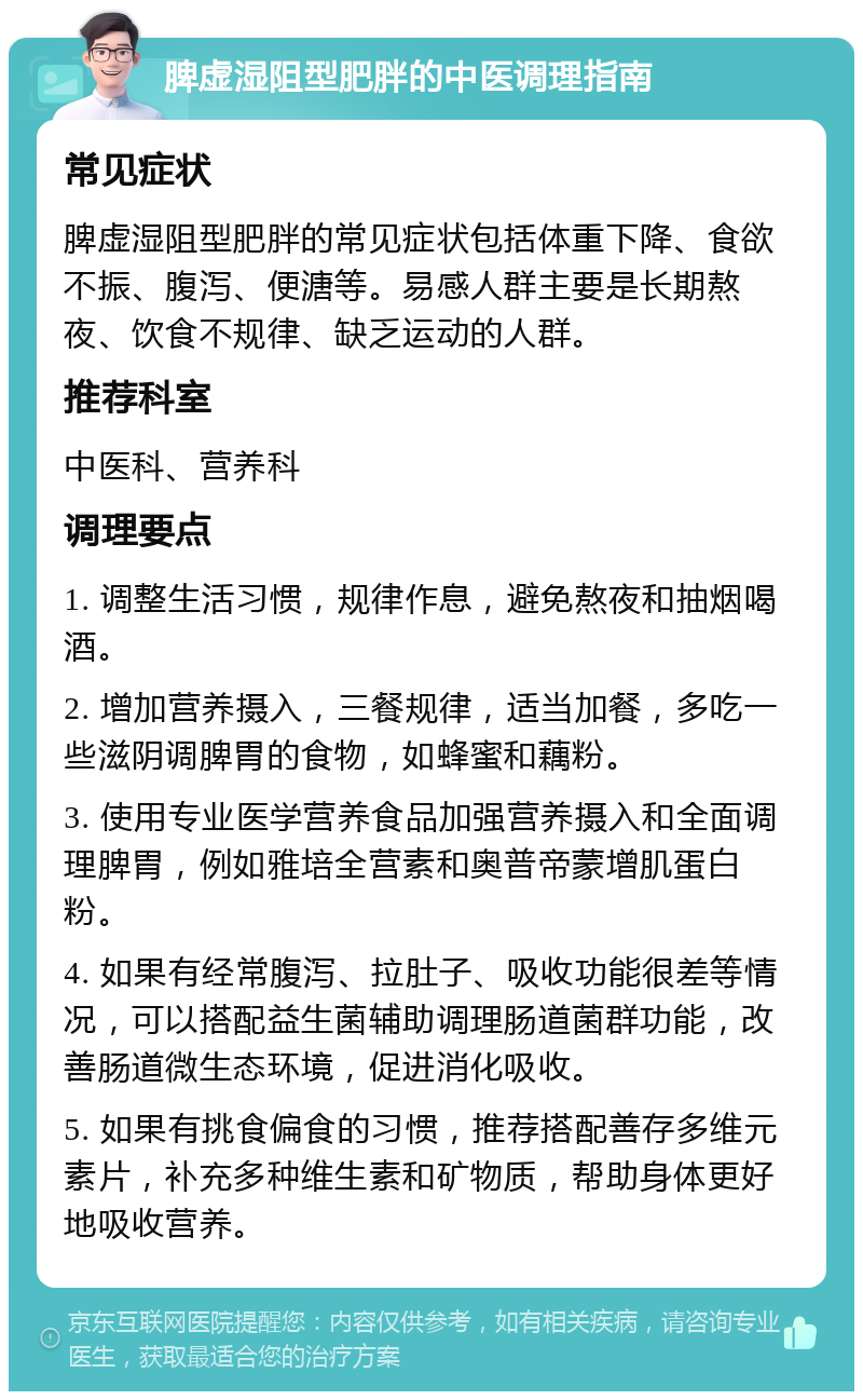 脾虚湿阻型肥胖的中医调理指南 常见症状 脾虚湿阻型肥胖的常见症状包括体重下降、食欲不振、腹泻、便溏等。易感人群主要是长期熬夜、饮食不规律、缺乏运动的人群。 推荐科室 中医科、营养科 调理要点 1. 调整生活习惯，规律作息，避免熬夜和抽烟喝酒。 2. 增加营养摄入，三餐规律，适当加餐，多吃一些滋阴调脾胃的食物，如蜂蜜和藕粉。 3. 使用专业医学营养食品加强营养摄入和全面调理脾胃，例如雅培全营素和奥普帝蒙增肌蛋白粉。 4. 如果有经常腹泻、拉肚子、吸收功能很差等情况，可以搭配益生菌辅助调理肠道菌群功能，改善肠道微生态环境，促进消化吸收。 5. 如果有挑食偏食的习惯，推荐搭配善存多维元素片，补充多种维生素和矿物质，帮助身体更好地吸收营养。