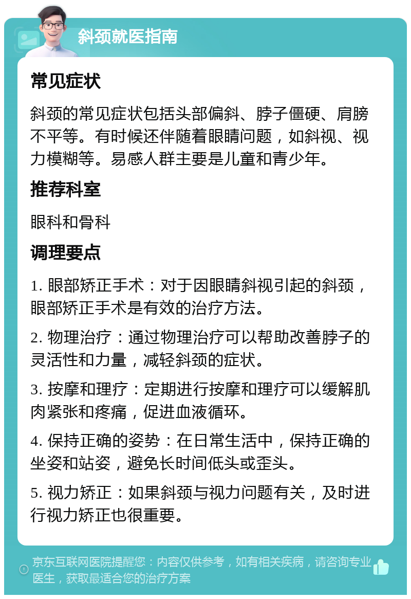 斜颈就医指南 常见症状 斜颈的常见症状包括头部偏斜、脖子僵硬、肩膀不平等。有时候还伴随着眼睛问题，如斜视、视力模糊等。易感人群主要是儿童和青少年。 推荐科室 眼科和骨科 调理要点 1. 眼部矫正手术：对于因眼睛斜视引起的斜颈，眼部矫正手术是有效的治疗方法。 2. 物理治疗：通过物理治疗可以帮助改善脖子的灵活性和力量，减轻斜颈的症状。 3. 按摩和理疗：定期进行按摩和理疗可以缓解肌肉紧张和疼痛，促进血液循环。 4. 保持正确的姿势：在日常生活中，保持正确的坐姿和站姿，避免长时间低头或歪头。 5. 视力矫正：如果斜颈与视力问题有关，及时进行视力矫正也很重要。